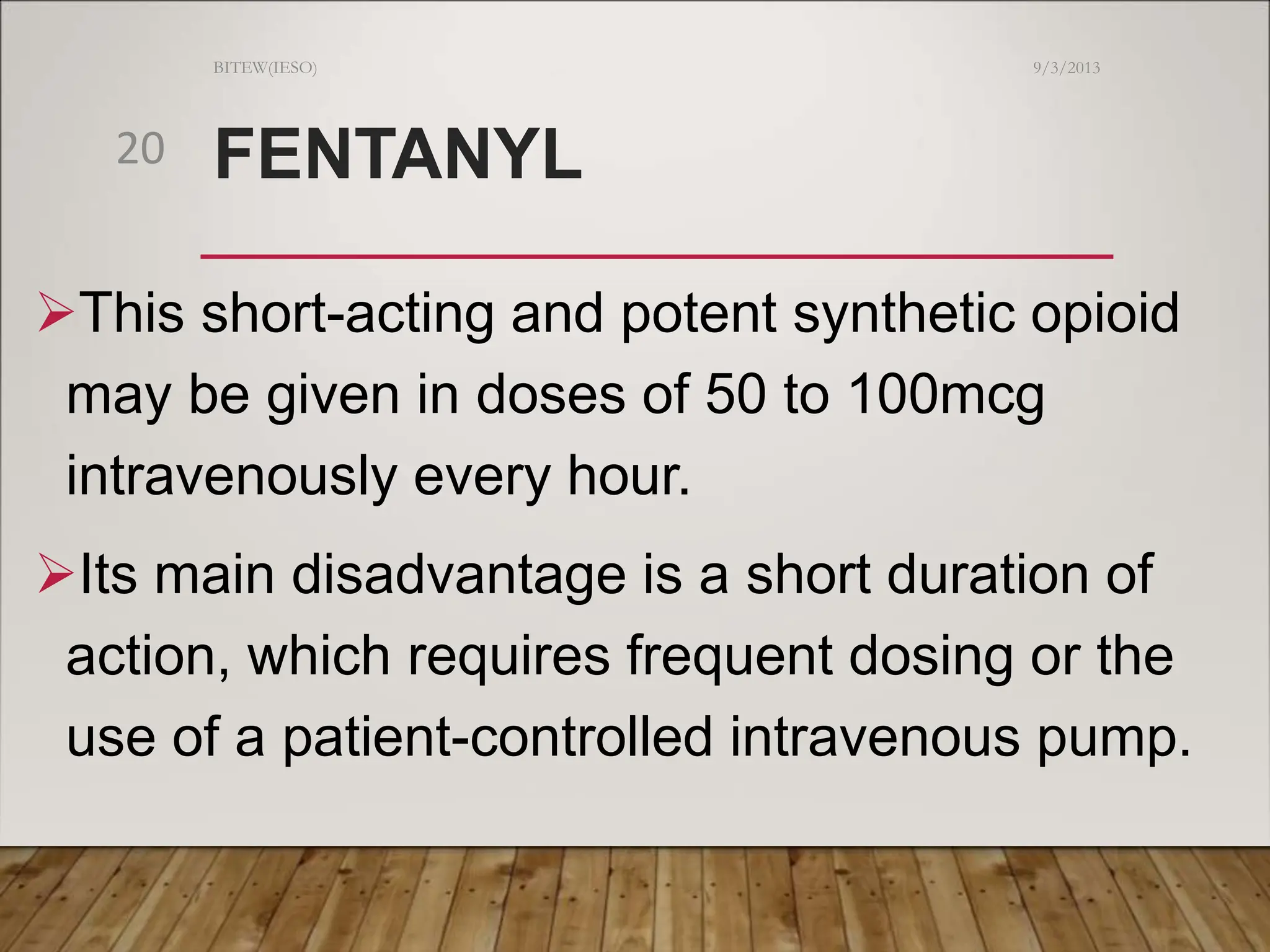 FENTANYL
This short-acting and potent synthetic opioid
may be given in doses of 50 to 100mcg
intravenously every hour.
Its main disadvantage is a short duration of
action, which requires frequent dosing or the
use of a patient-controlled intravenous pump.
9/3/2013
BITEW(IESO)
20
 