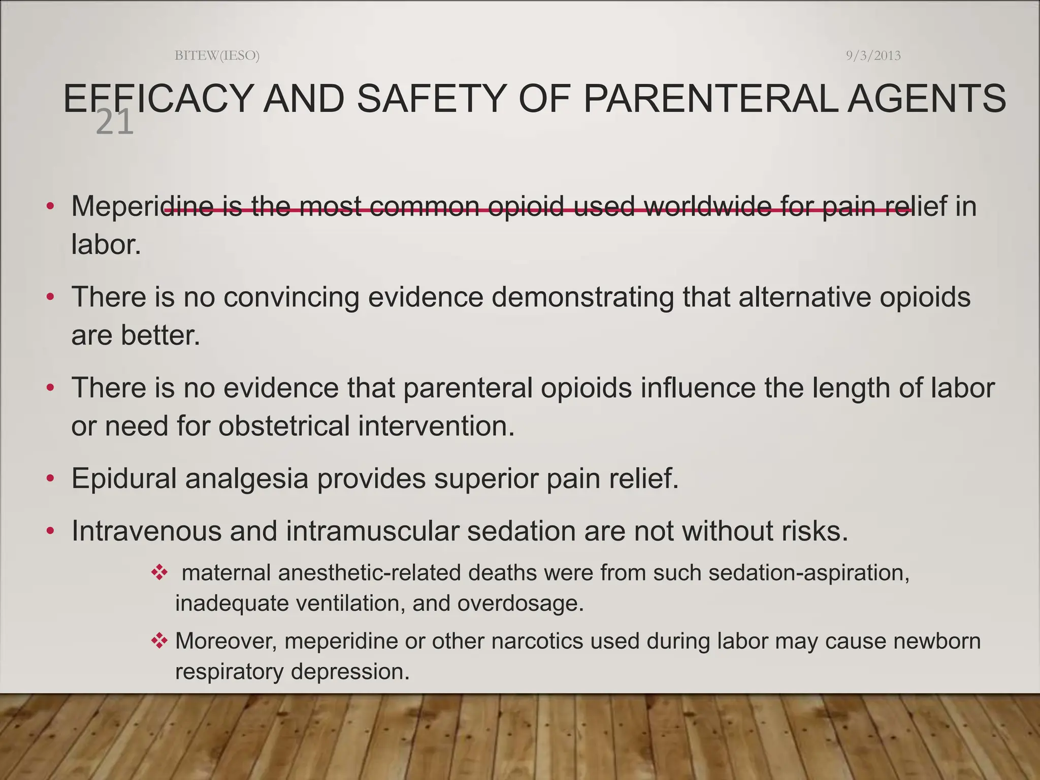 EFFICACY AND SAFETY OF PARENTERAL AGENTS
• Meperidine is the most common opioid used worldwide for pain relief in
labor.
• There is no convincing evidence demonstrating that alternative opioids
are better.
• There is no evidence that parenteral opioids influence the length of labor
or need for obstetrical intervention.
• Epidural analgesia provides superior pain relief.
• Intravenous and intramuscular sedation are not without risks.
 maternal anesthetic-related deaths were from such sedation-aspiration,
inadequate ventilation, and overdosage.
 Moreover, meperidine or other narcotics used during labor may cause newborn
respiratory depression.
9/3/2013
BITEW(IESO)
21
 