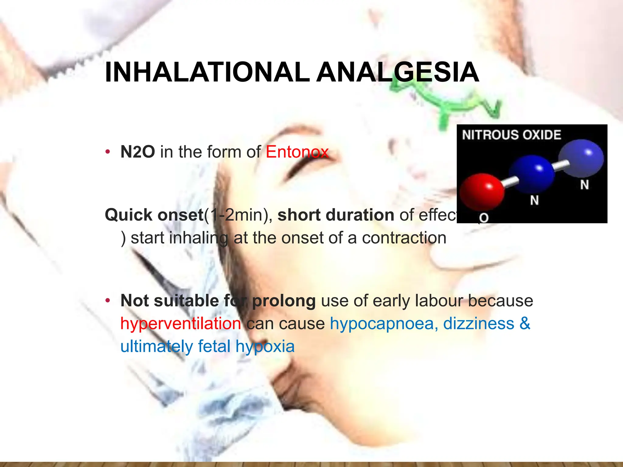 INHALATIONAL ANALGESIA
• N2O in the form of Entonox
Quick onset(1-2min), short duration of effect (2-8min
) start inhaling at the onset of a contraction
• Not suitable for prolong use of early labour because
hyperventilation can cause hypocapnoea, dizziness &
ultimately fetal hypoxia
 