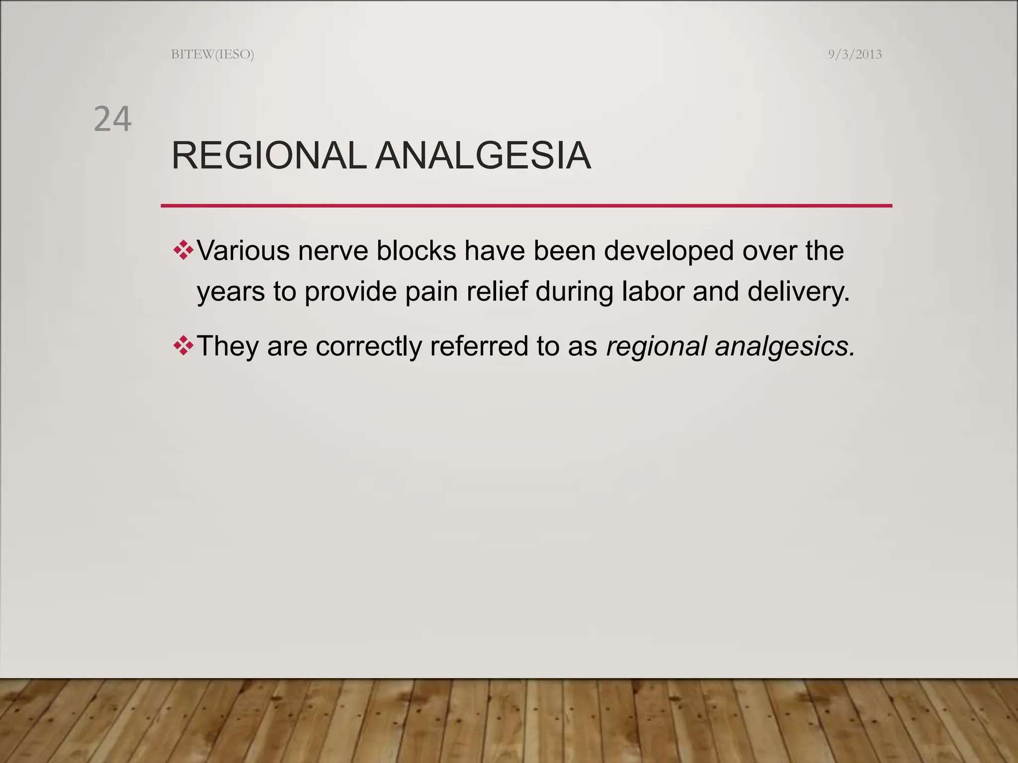 REGIONAL ANALGESIA
Various nerve blocks have been developed over the
years to provide pain relief during labor and delivery.
They are correctly referred to as regional analgesics.
9/3/2013
BITEW(IESO)
24
 