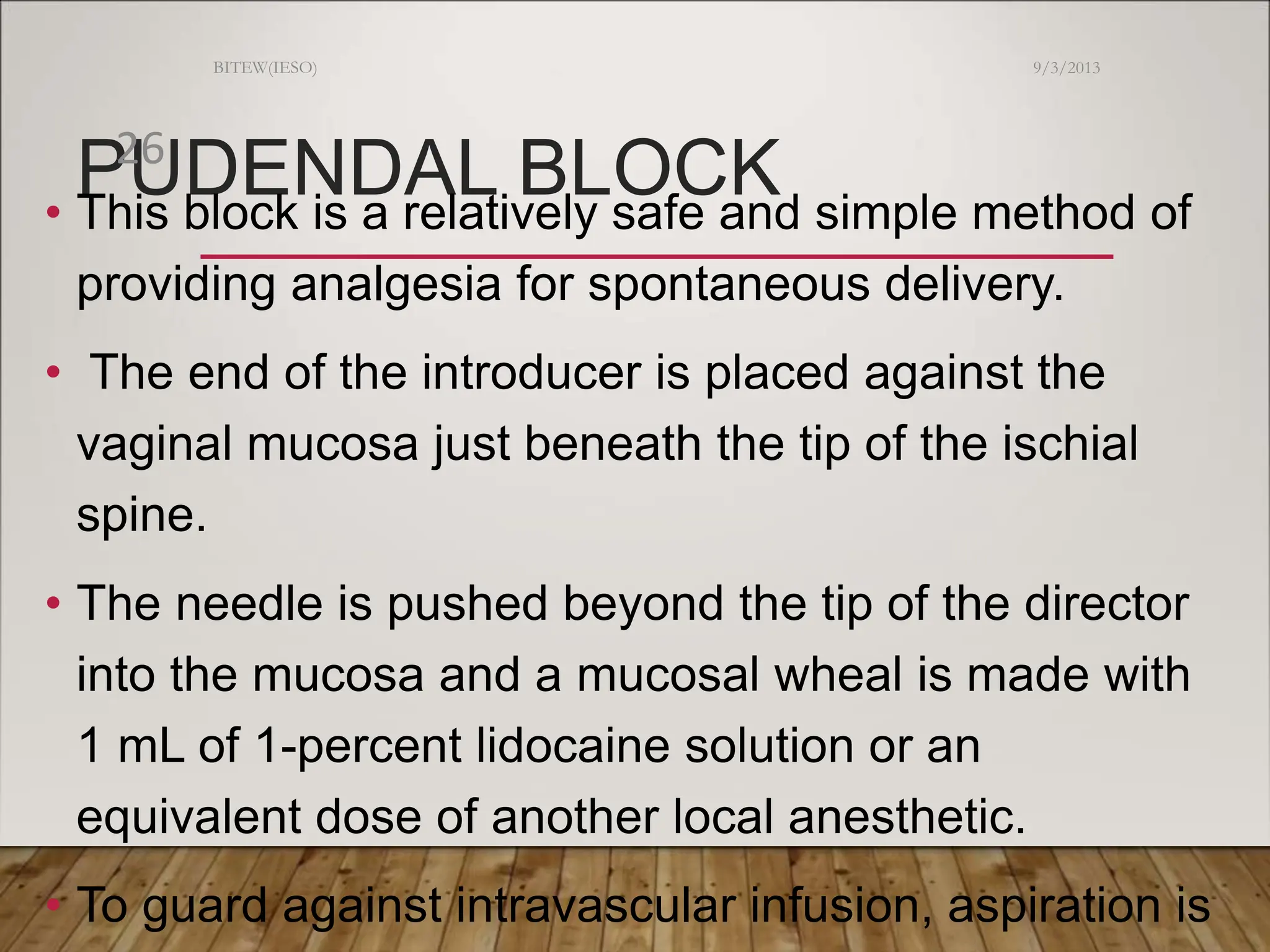 PUDENDAL BLOCK
• This block is a relatively safe and simple method of
providing analgesia for spontaneous delivery.
• The end of the introducer is placed against the
vaginal mucosa just beneath the tip of the ischial
spine.
• The needle is pushed beyond the tip of the director
into the mucosa and a mucosal wheal is made with
1 mL of 1-percent lidocaine solution or an
equivalent dose of another local anesthetic.
• To guard against intravascular infusion, aspiration is
9/3/2013
BITEW(IESO)
26
 