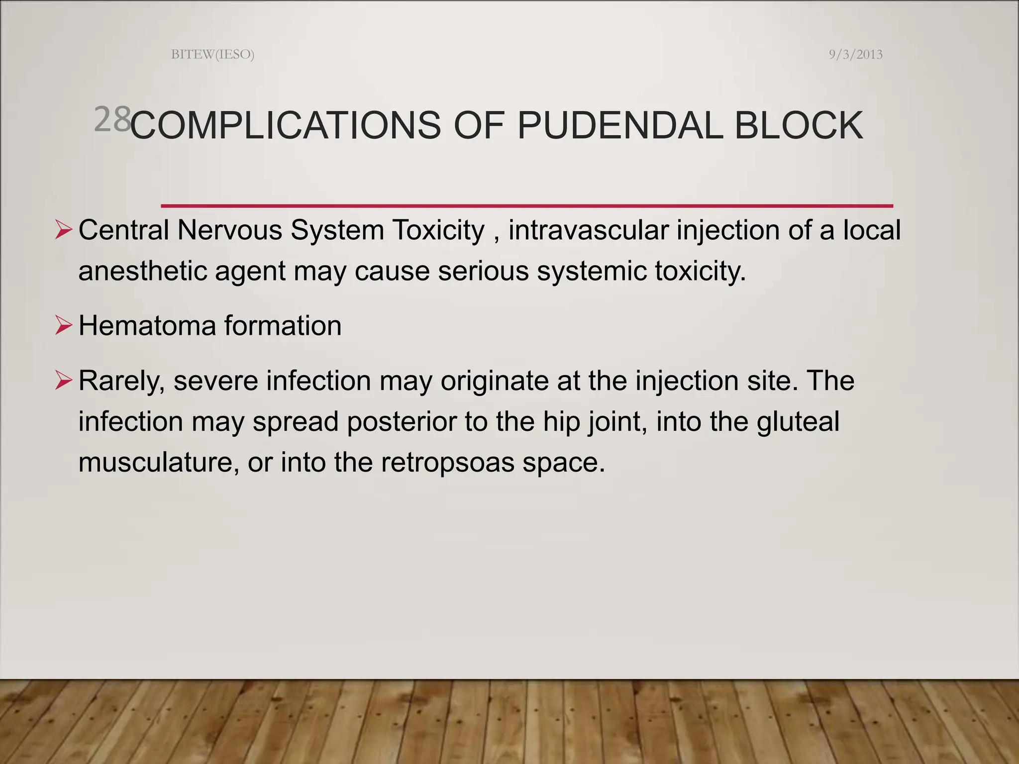 COMPLICATIONS OF PUDENDAL BLOCK
Central Nervous System Toxicity , intravascular injection of a local
anesthetic agent may cause serious systemic toxicity.
Hematoma formation
Rarely, severe infection may originate at the injection site. The
infection may spread posterior to the hip joint, into the gluteal
musculature, or into the retropsoas space.
9/3/2013
BITEW(IESO)
28
 