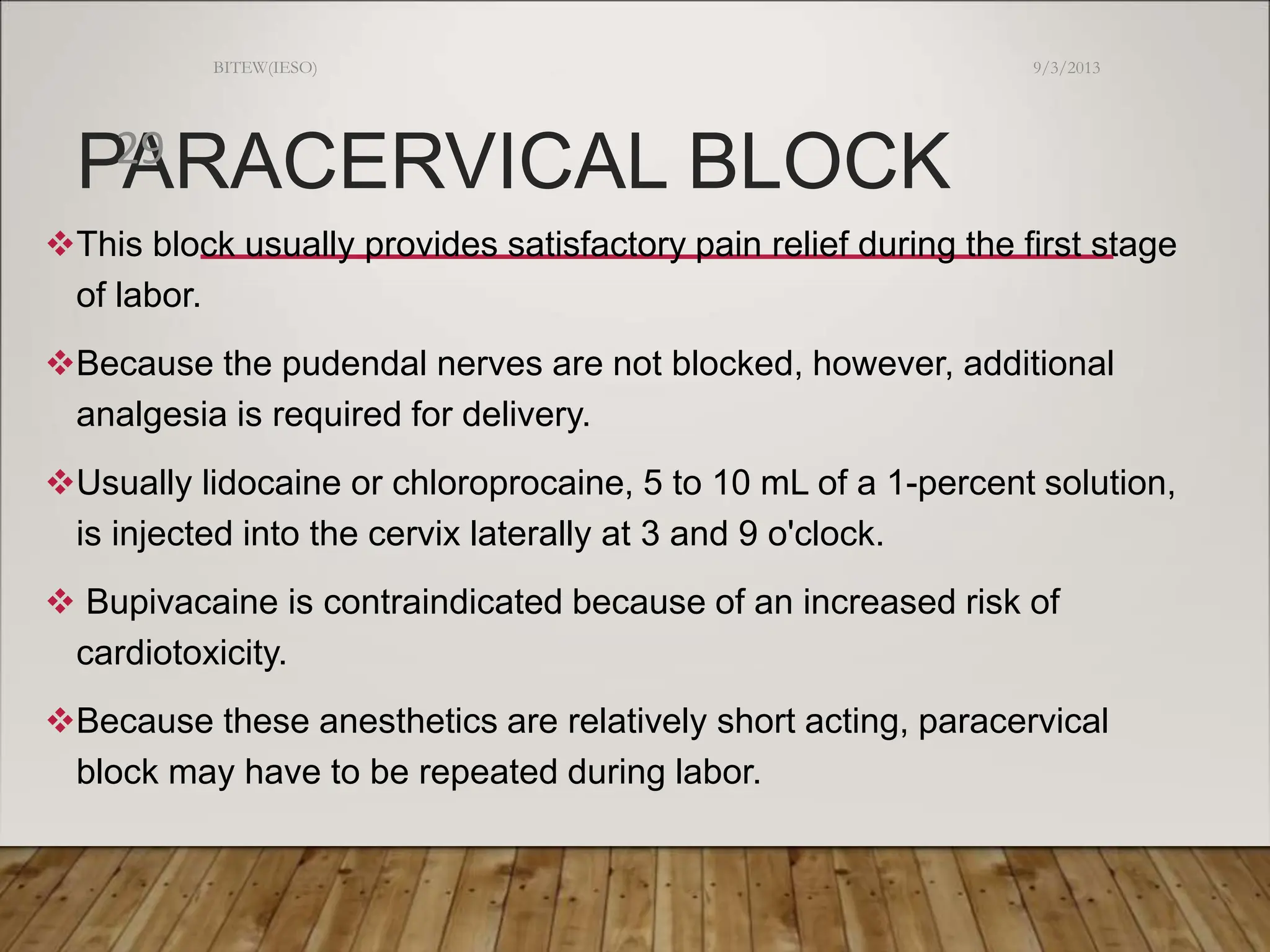 PARACERVICAL BLOCK
This block usually provides satisfactory pain relief during the first stage
of labor.
Because the pudendal nerves are not blocked, however, additional
analgesia is required for delivery.
Usually lidocaine or chloroprocaine, 5 to 10 mL of a 1-percent solution,
is injected into the cervix laterally at 3 and 9 o'clock.
 Bupivacaine is contraindicated because of an increased risk of
cardiotoxicity.
Because these anesthetics are relatively short acting, paracervical
block may have to be repeated during labor.
9/3/2013
BITEW(IESO)
29
 