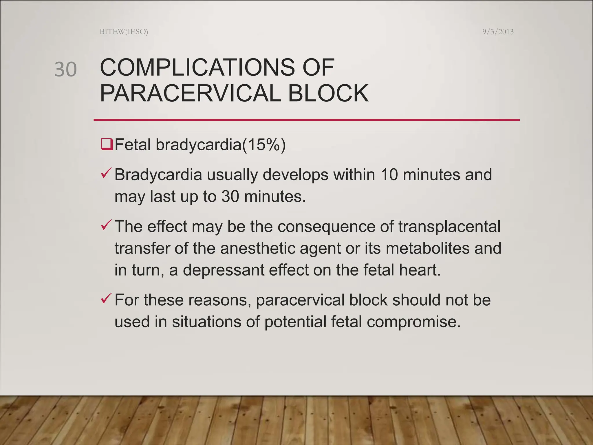 COMPLICATIONS OF
PARACERVICAL BLOCK
Fetal bradycardia(15%)
Bradycardia usually develops within 10 minutes and
may last up to 30 minutes.
The effect may be the consequence of transplacental
transfer of the anesthetic agent or its metabolites and
in turn, a depressant effect on the fetal heart.
For these reasons, paracervical block should not be
used in situations of potential fetal compromise.
9/3/2013
BITEW(IESO)
30
 