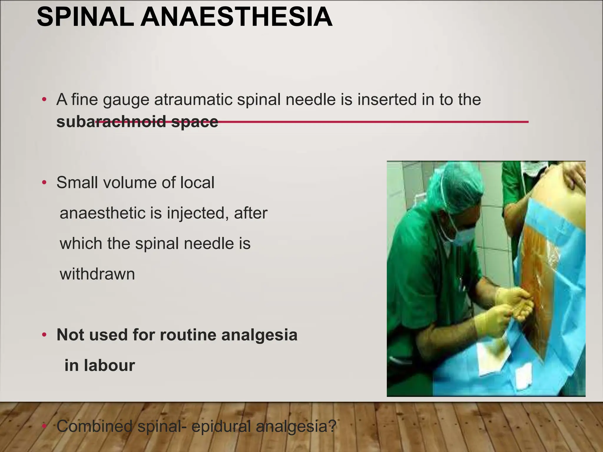 SPINAL ANAESTHESIA
• A fine gauge atraumatic spinal needle is inserted in to the
subarachnoid space
• Small volume of local
anaesthetic is injected, after
which the spinal needle is
withdrawn
• Not used for routine analgesia
in labour
• Combined spinal- epidural analgesia?
 