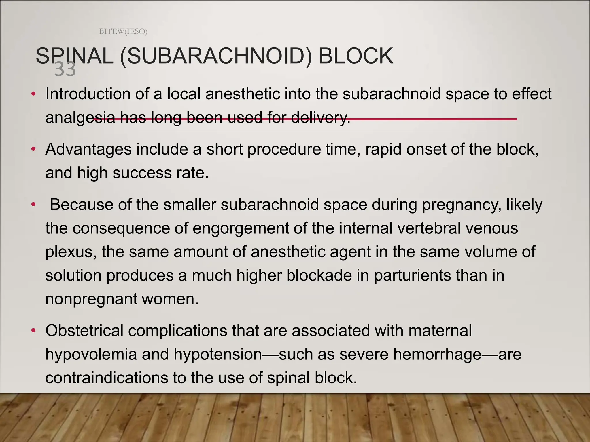 SPINAL (SUBARACHNOID) BLOCK
• Introduction of a local anesthetic into the subarachnoid space to effect
analgesia has long been used for delivery.
• Advantages include a short procedure time, rapid onset of the block,
and high success rate.
• Because of the smaller subarachnoid space during pregnancy, likely
the consequence of engorgement of the internal vertebral venous
plexus, the same amount of anesthetic agent in the same volume of
solution produces a much higher blockade in parturients than in
nonpregnant women.
• Obstetrical complications that are associated with maternal
hypovolemia and hypotension—such as severe hemorrhage—are
contraindications to the use of spinal block.
BITEW(IESO)
33
 