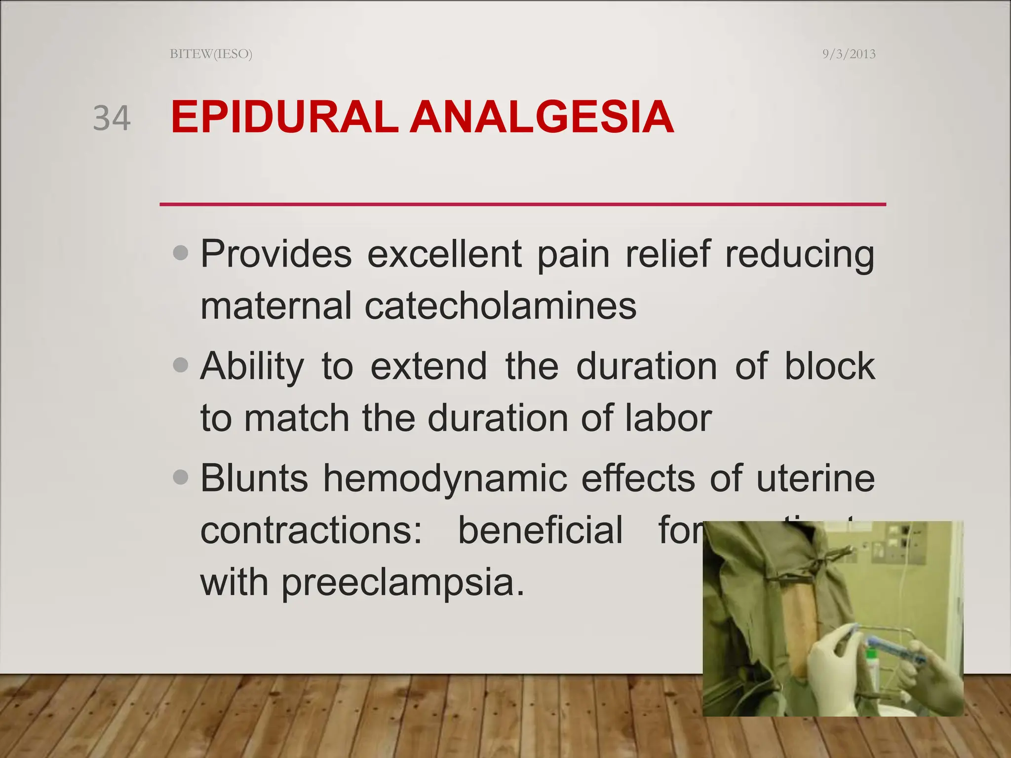 EPIDURAL ANALGESIA
 Provides excellent pain relief reducing
maternal catecholamines
 Ability to extend the duration of block
to match the duration of labor
 Blunts hemodynamic effects of uterine
contractions: beneficial for patients
with preeclampsia.
9/3/2013
BITEW(IESO)
34
 