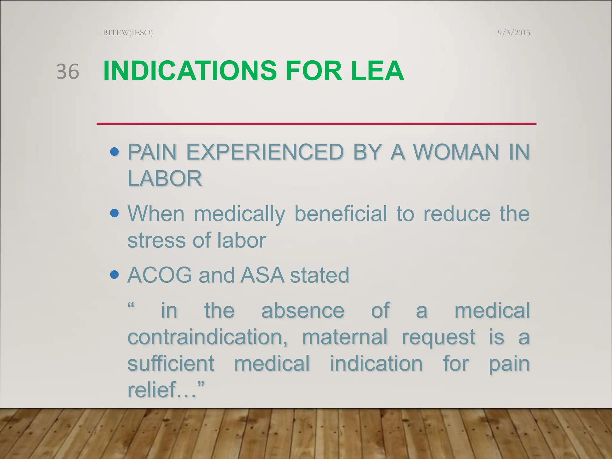 INDICATIONS FOR LEA
 PAIN EXPERIENCED BY A WOMAN IN
LABOR
 When medically beneficial to reduce the
stress of labor
 ACOG and ASA stated
“ in the absence of a medical
contraindication, maternal request is a
sufficient medical indication for pain
relief…”
9/3/2013
BITEW(IESO)
36
 