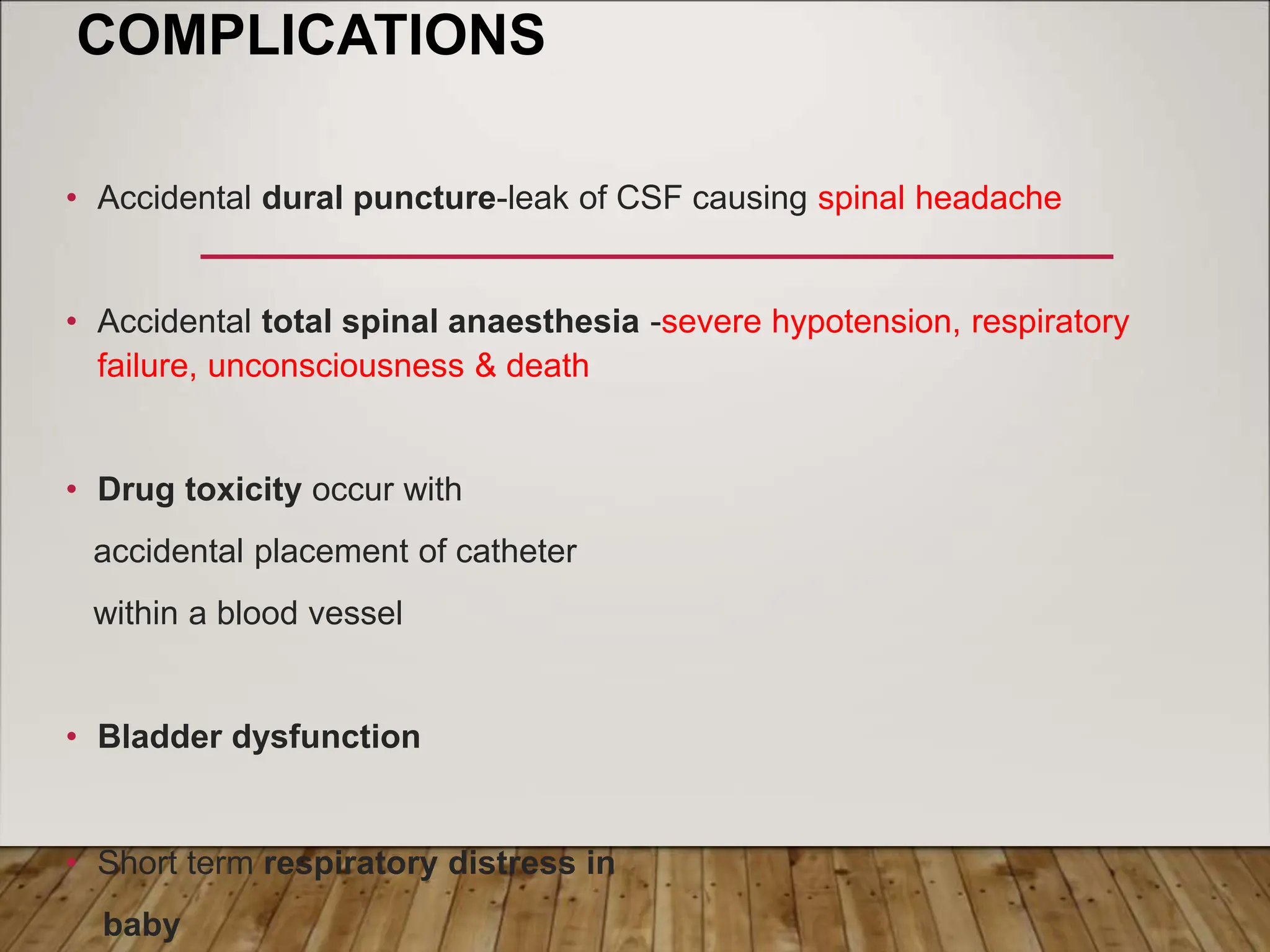 COMPLICATIONS
• Accidental dural puncture-leak of CSF causing spinal headache
• Accidental total spinal anaesthesia -severe hypotension, respiratory
failure, unconsciousness & death
• Drug toxicity occur with
accidental placement of catheter
within a blood vessel
• Bladder dysfunction
• Short term respiratory distress in
baby
 