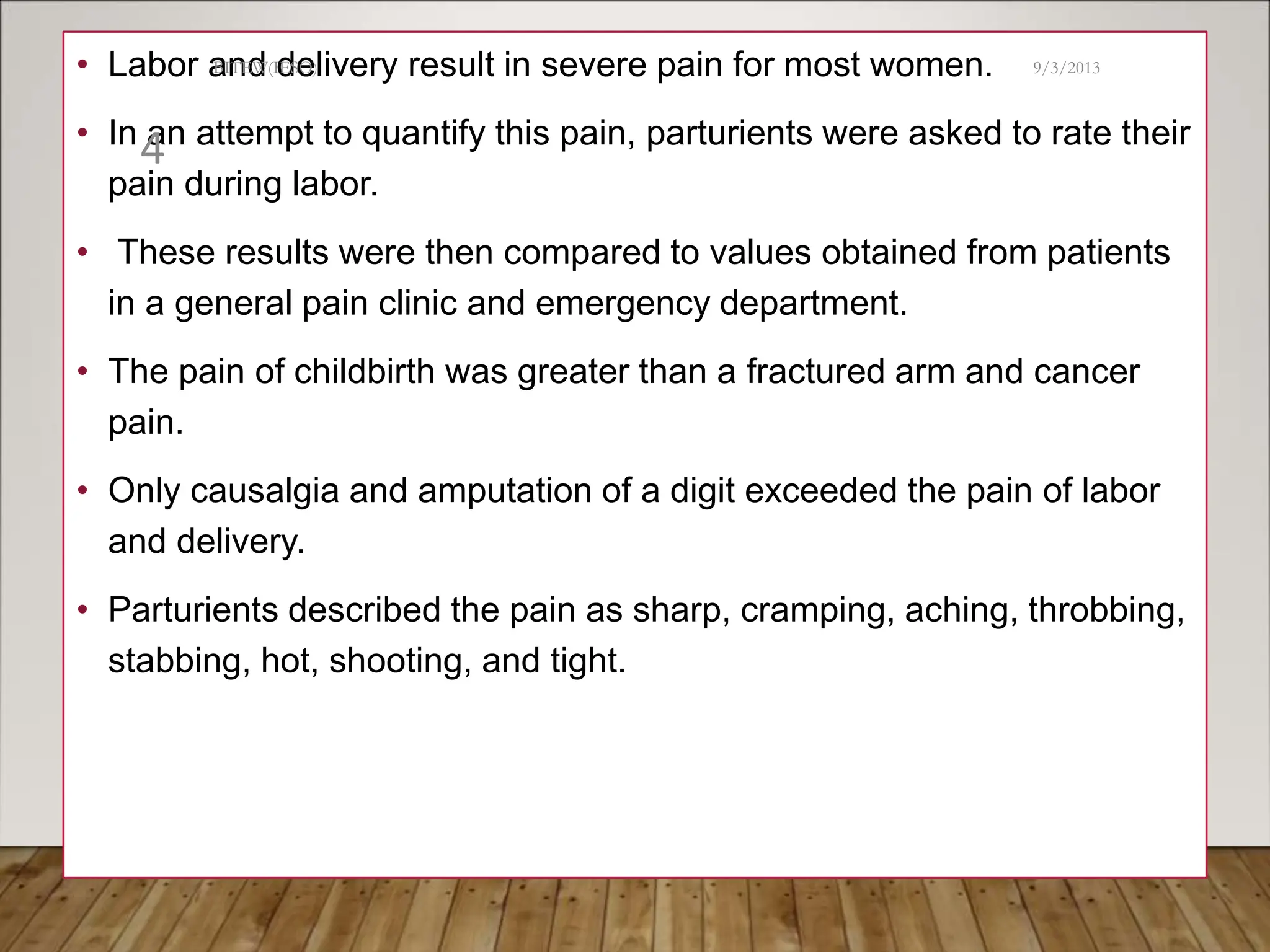 • Labor and delivery result in severe pain for most women.
• In an attempt to quantify this pain, parturients were asked to rate their
pain during labor.
• These results were then compared to values obtained from patients
in a general pain clinic and emergency department.
• The pain of childbirth was greater than a fractured arm and cancer
pain.
• Only causalgia and amputation of a digit exceeded the pain of labor
and delivery.
• Parturients described the pain as sharp, cramping, aching, throbbing,
stabbing, hot, shooting, and tight.
9/3/2013
BITEW(IESO)
4
 