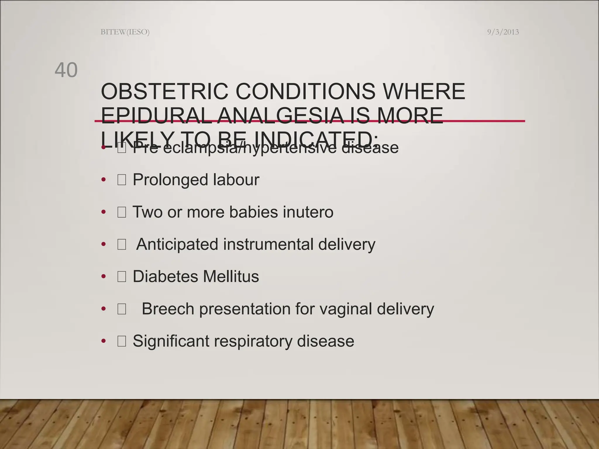 OBSTETRIC CONDITIONS WHERE
EPIDURAL ANALGESIA IS MORE
LIKELY TO BE INDICATED:
• Pre eclampsia/hypertensive disease
• Prolonged labour
• Two or more babies inutero
• Anticipated instrumental delivery
• Diabetes Mellitus
• Breech presentation for vaginal delivery
• Significant respiratory disease
9/3/2013
BITEW(IESO)
40
 