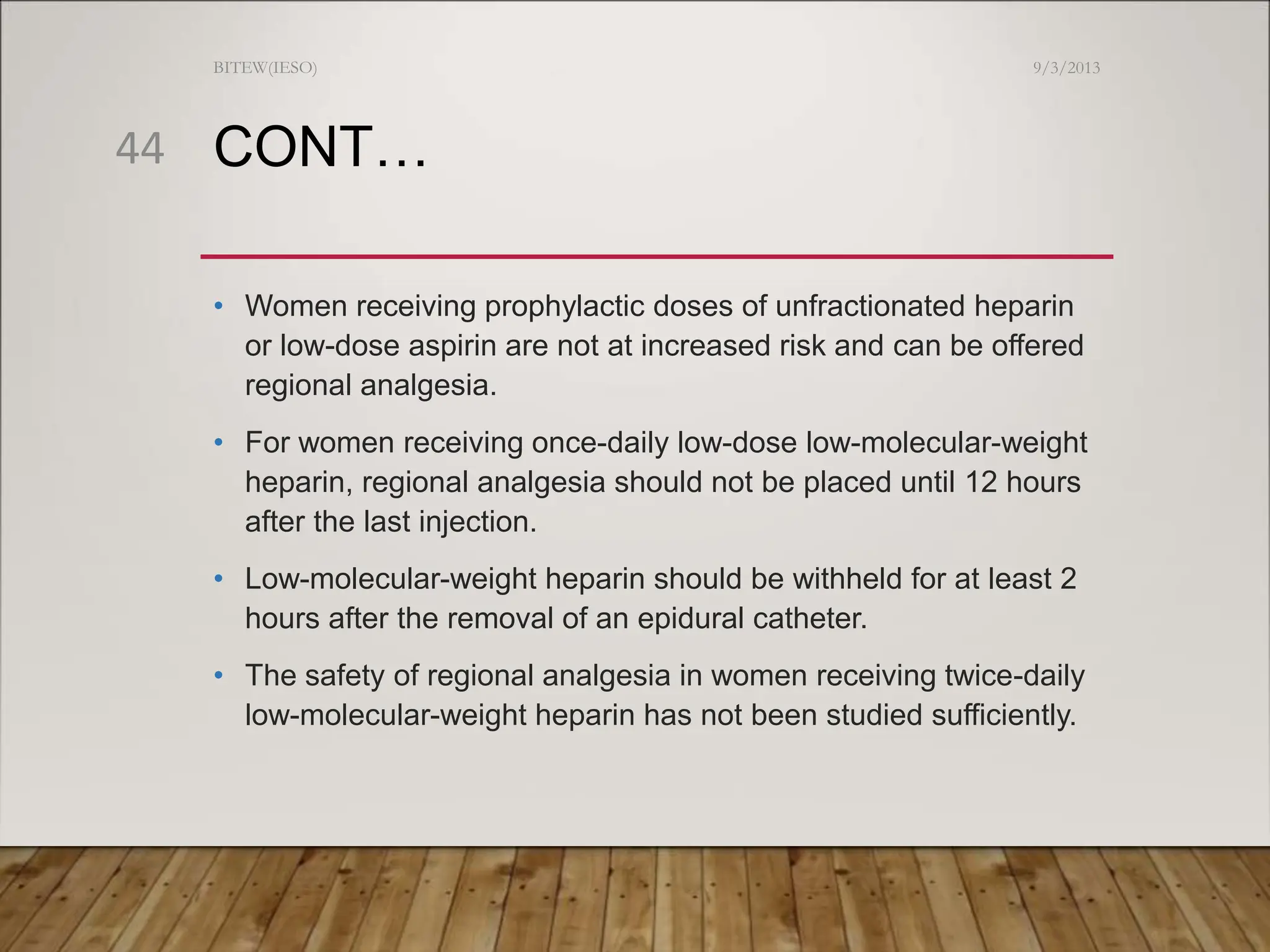 CONT…
• Women receiving prophylactic doses of unfractionated heparin
or low-dose aspirin are not at increased risk and can be offered
regional analgesia.
• For women receiving once-daily low-dose low-molecular-weight
heparin, regional analgesia should not be placed until 12 hours
after the last injection.
• Low-molecular-weight heparin should be withheld for at least 2
hours after the removal of an epidural catheter.
• The safety of regional analgesia in women receiving twice-daily
low-molecular-weight heparin has not been studied sufficiently.
9/3/2013
BITEW(IESO)
44
 