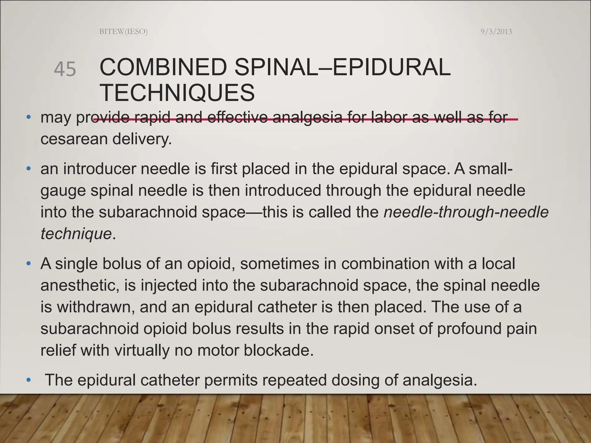 COMBINED SPINAL–EPIDURAL
TECHNIQUES
• may provide rapid and effective analgesia for labor as well as for
cesarean delivery.
• an introducer needle is first placed in the epidural space. A small-
gauge spinal needle is then introduced through the epidural needle
into the subarachnoid space—this is called the needle-through-needle
technique.
• A single bolus of an opioid, sometimes in combination with a local
anesthetic, is injected into the subarachnoid space, the spinal needle
is withdrawn, and an epidural catheter is then placed. The use of a
subarachnoid opioid bolus results in the rapid onset of profound pain
relief with virtually no motor blockade.
• The epidural catheter permits repeated dosing of analgesia.
9/3/2013
BITEW(IESO)
45
 