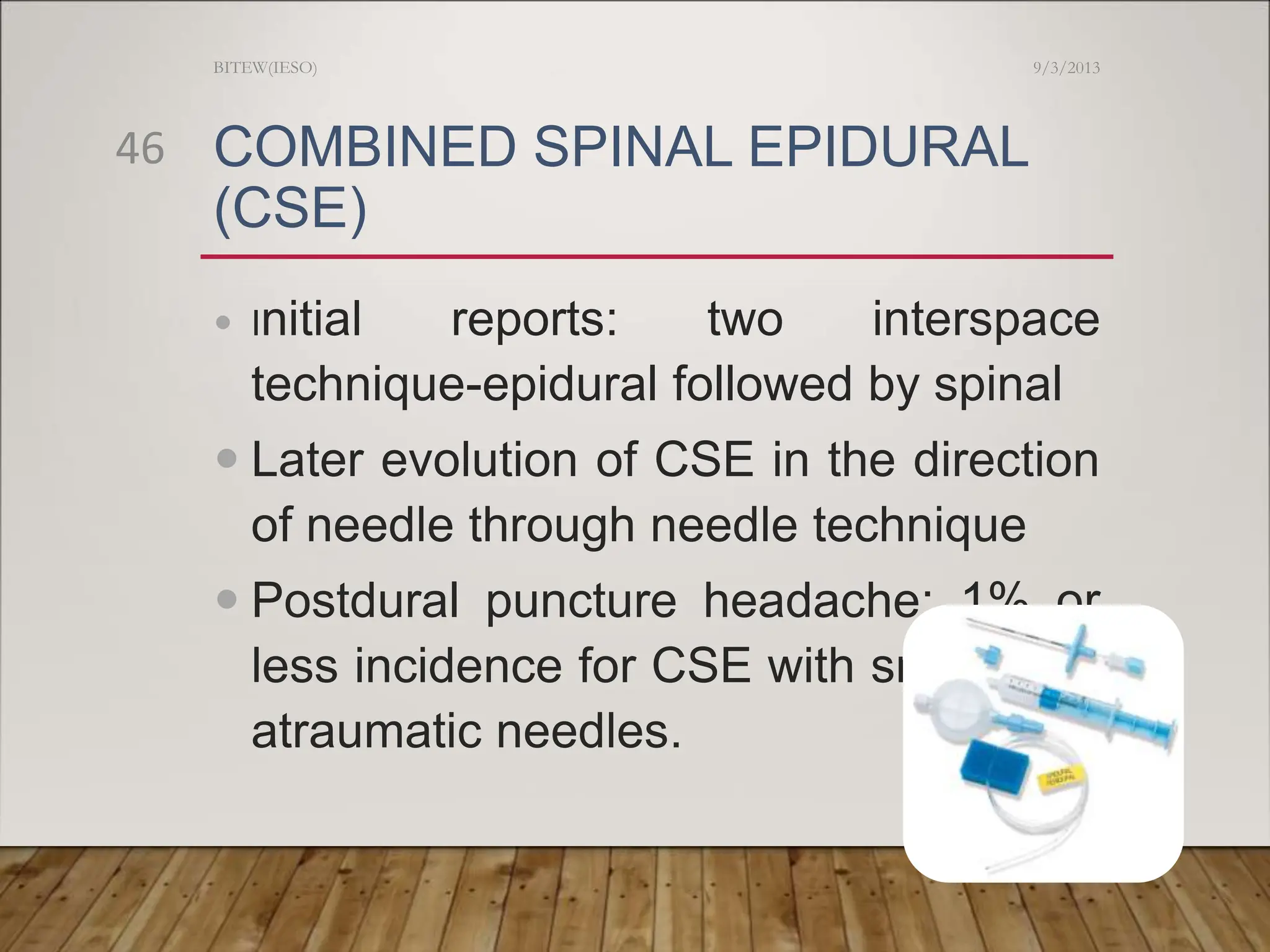 COMBINED SPINAL EPIDURAL
(CSE)
 Initial reports: two interspace
technique-epidural followed by spinal
 Later evolution of CSE in the direction
of needle through needle technique
 Postdural puncture headache: 1% or
less incidence for CSE with small bore
atraumatic needles.
9/3/2013
BITEW(IESO)
46
 