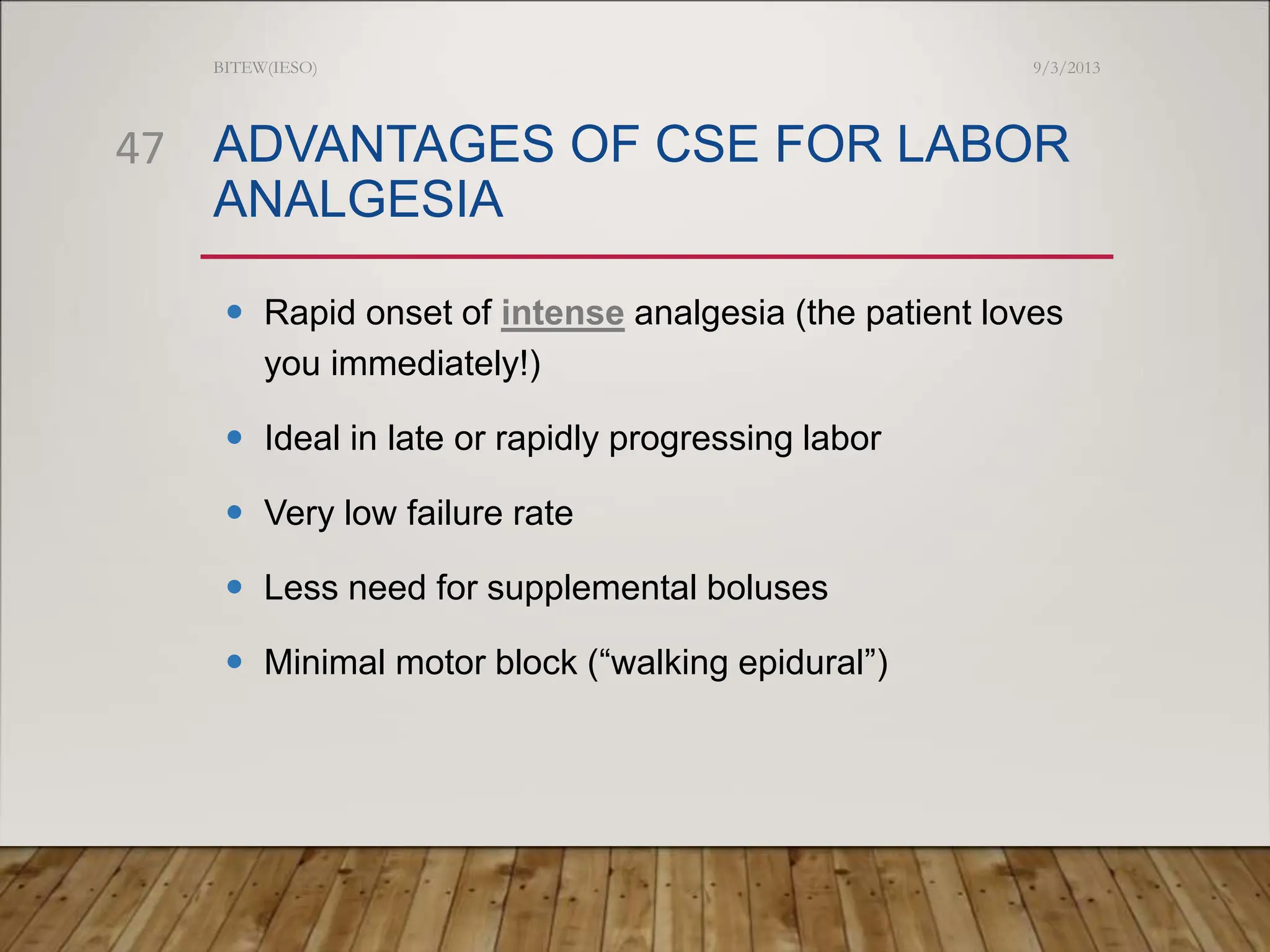 ADVANTAGES OF CSE FOR LABOR
ANALGESIA
 Rapid onset of intense analgesia (the patient loves
you immediately!)
 Ideal in late or rapidly progressing labor
 Very low failure rate
 Less need for supplemental boluses
 Minimal motor block (“walking epidural”)
9/3/2013
BITEW(IESO)
47
 