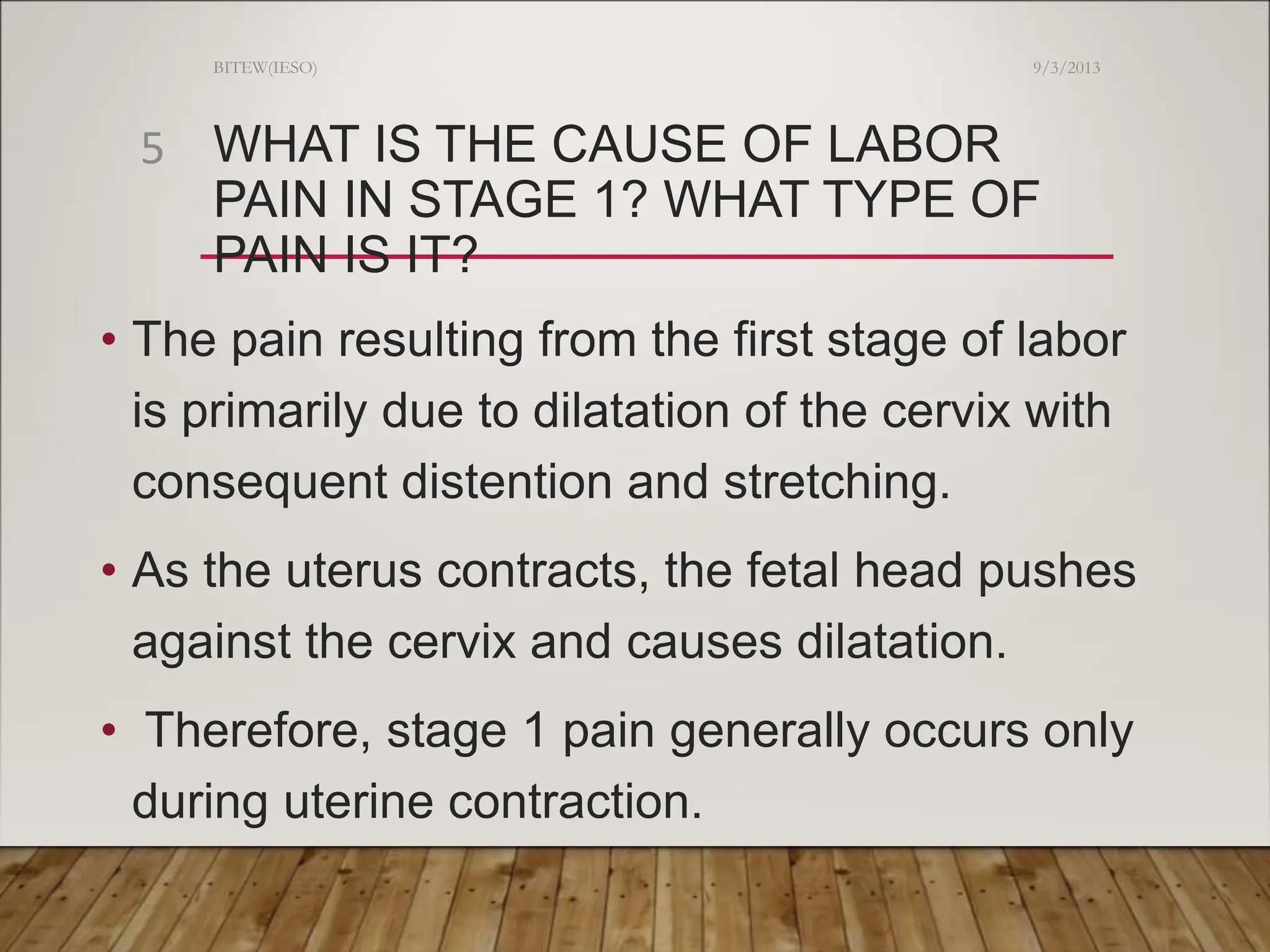 WHAT IS THE CAUSE OF LABOR
PAIN IN STAGE 1? WHAT TYPE OF
PAIN IS IT?
• The pain resulting from the first stage of labor
is primarily due to dilatation of the cervix with
consequent distention and stretching.
• As the uterus contracts, the fetal head pushes
against the cervix and causes dilatation.
• Therefore, stage 1 pain generally occurs only
during uterine contraction.
9/3/2013
BITEW(IESO)
5
 