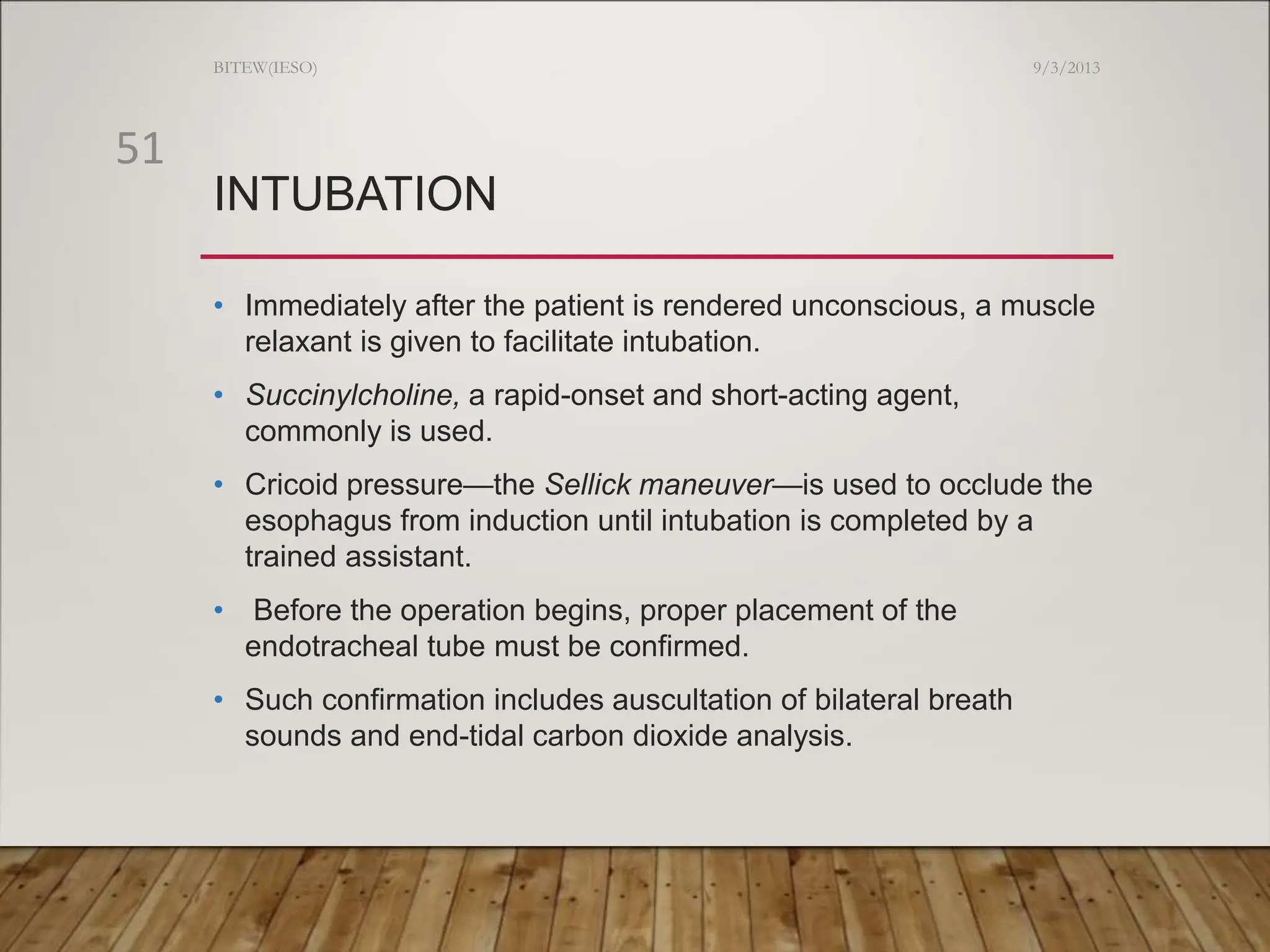 INTUBATION
• Immediately after the patient is rendered unconscious, a muscle
relaxant is given to facilitate intubation.
• Succinylcholine, a rapid-onset and short-acting agent,
commonly is used.
• Cricoid pressure—the Sellick maneuver—is used to occlude the
esophagus from induction until intubation is completed by a
trained assistant.
• Before the operation begins, proper placement of the
endotracheal tube must be confirmed.
• Such confirmation includes auscultation of bilateral breath
sounds and end-tidal carbon dioxide analysis.
9/3/2013
BITEW(IESO)
51
 