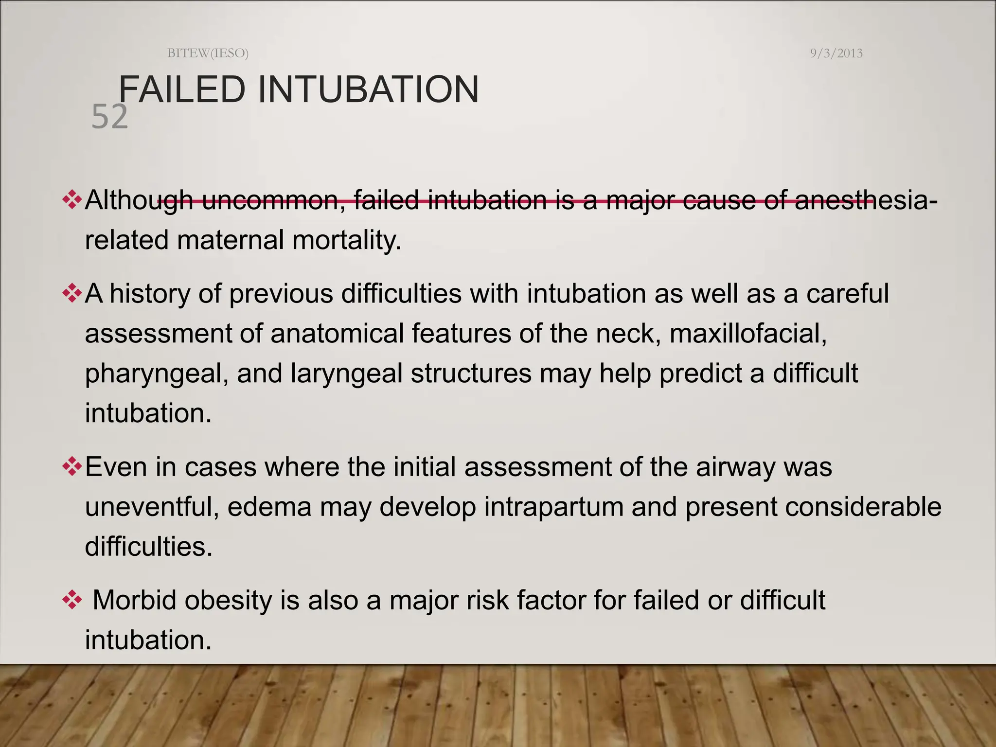 FAILED INTUBATION
Although uncommon, failed intubation is a major cause of anesthesia-
related maternal mortality.
A history of previous difficulties with intubation as well as a careful
assessment of anatomical features of the neck, maxillofacial,
pharyngeal, and laryngeal structures may help predict a difficult
intubation.
Even in cases where the initial assessment of the airway was
uneventful, edema may develop intrapartum and present considerable
difficulties.
 Morbid obesity is also a major risk factor for failed or difficult
intubation.
9/3/2013
BITEW(IESO)
52
 