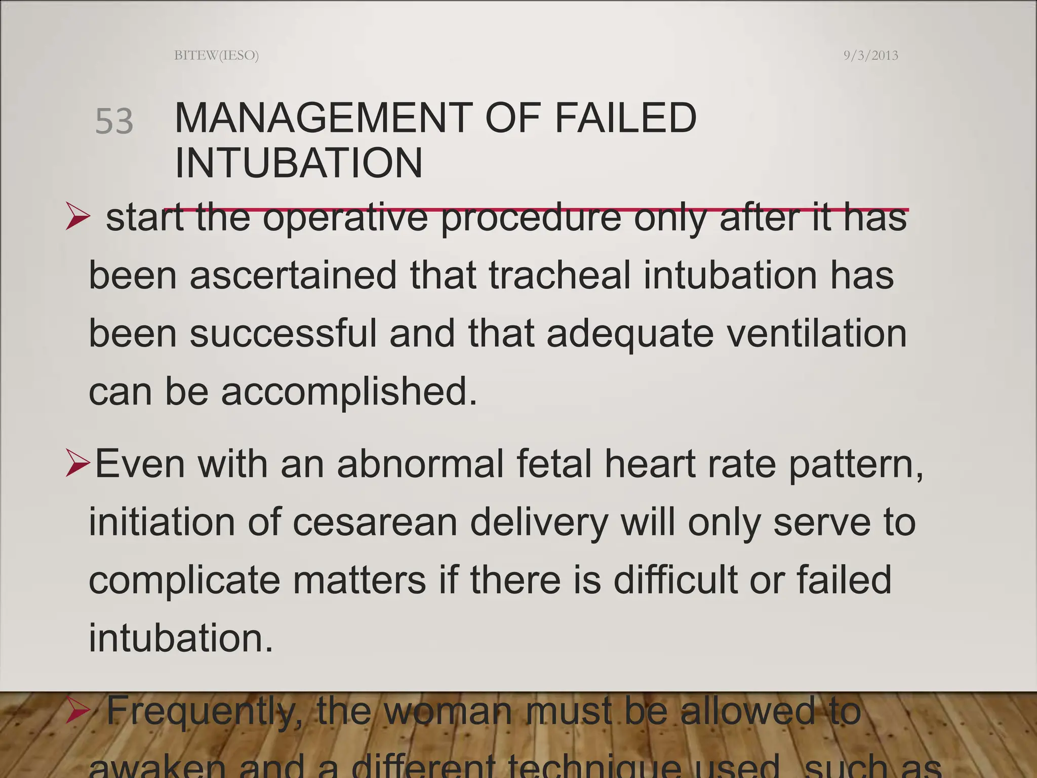 MANAGEMENT OF FAILED
INTUBATION
 start the operative procedure only after it has
been ascertained that tracheal intubation has
been successful and that adequate ventilation
can be accomplished.
Even with an abnormal fetal heart rate pattern,
initiation of cesarean delivery will only serve to
complicate matters if there is difficult or failed
intubation.
 Frequently, the woman must be allowed to
9/3/2013
BITEW(IESO)
53
 
