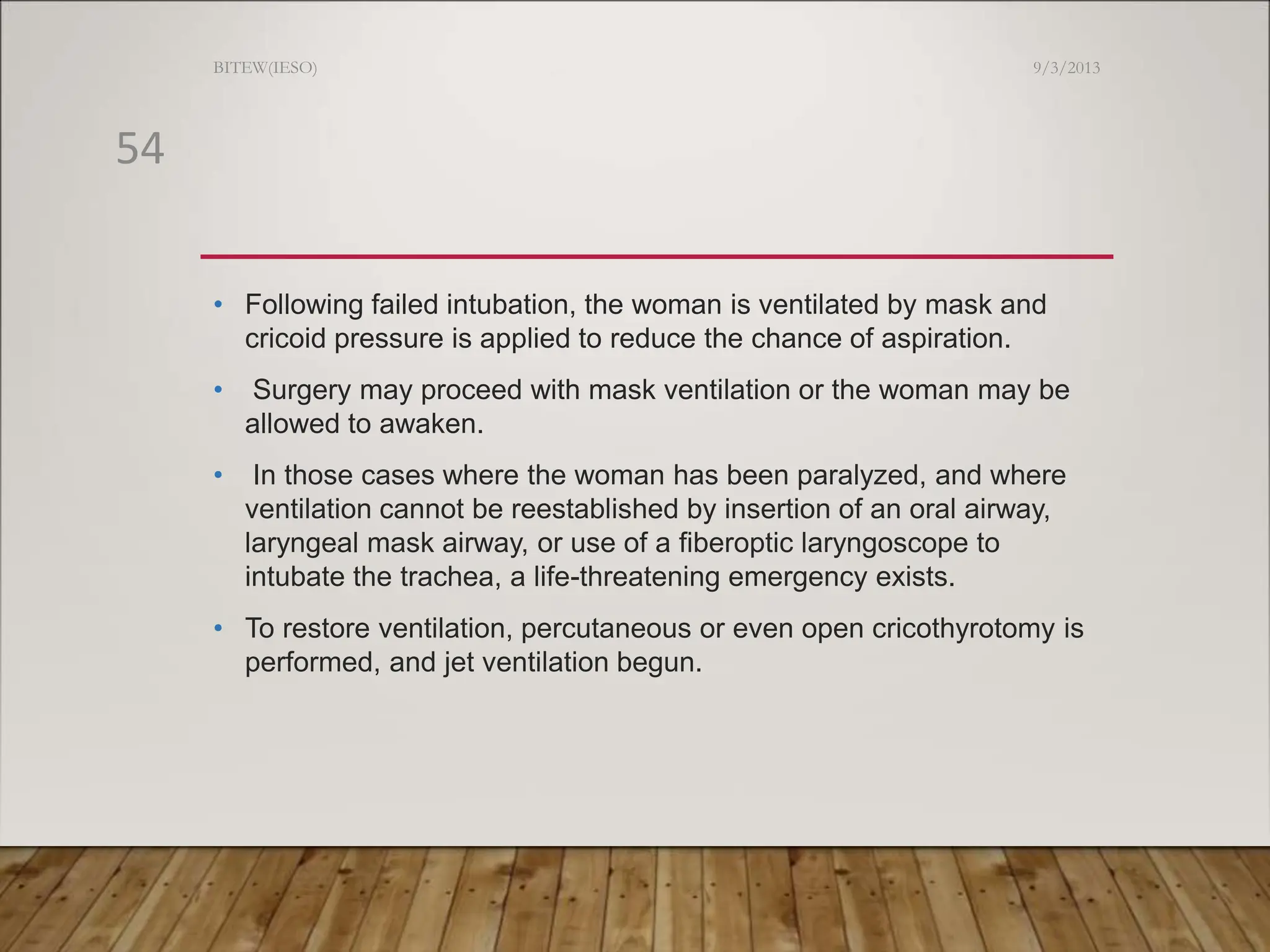 • Following failed intubation, the woman is ventilated by mask and
cricoid pressure is applied to reduce the chance of aspiration.
• Surgery may proceed with mask ventilation or the woman may be
allowed to awaken.
• In those cases where the woman has been paralyzed, and where
ventilation cannot be reestablished by insertion of an oral airway,
laryngeal mask airway, or use of a fiberoptic laryngoscope to
intubate the trachea, a life-threatening emergency exists.
• To restore ventilation, percutaneous or even open cricothyrotomy is
performed, and jet ventilation begun.
9/3/2013
BITEW(IESO)
54
 