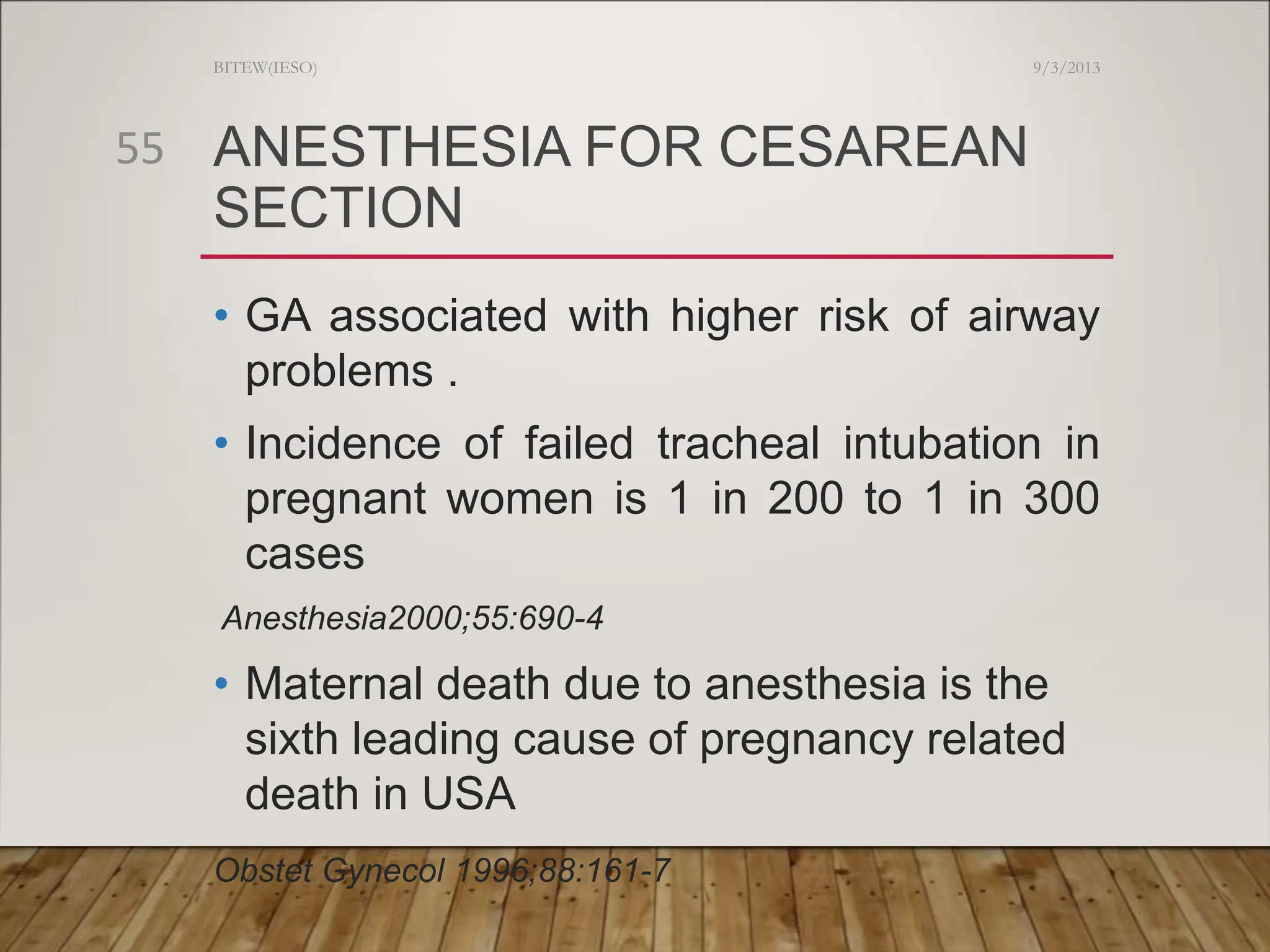 ANESTHESIA FOR CESAREAN
SECTION
• GA associated with higher risk of airway
problems .
• Incidence of failed tracheal intubation in
pregnant women is 1 in 200 to 1 in 300
cases
Anesthesia2000;55:690-4
• Maternal death due to anesthesia is the
sixth leading cause of pregnancy related
death in USA
Obstet Gynecol 1996;88:161-7
9/3/2013
BITEW(IESO)
55
 