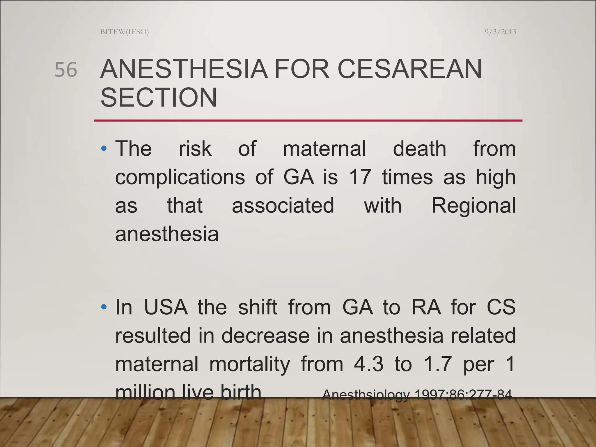 ANESTHESIA FOR CESAREAN
SECTION
• The risk of maternal death from
complications of GA is 17 times as high
as that associated with Regional
anesthesia
• In USA the shift from GA to RA for CS
resulted in decrease in anesthesia related
maternal mortality from 4.3 to 1.7 per 1
million live birth Anesthsiology 1997;86:277-84
9/3/2013
BITEW(IESO)
56
 