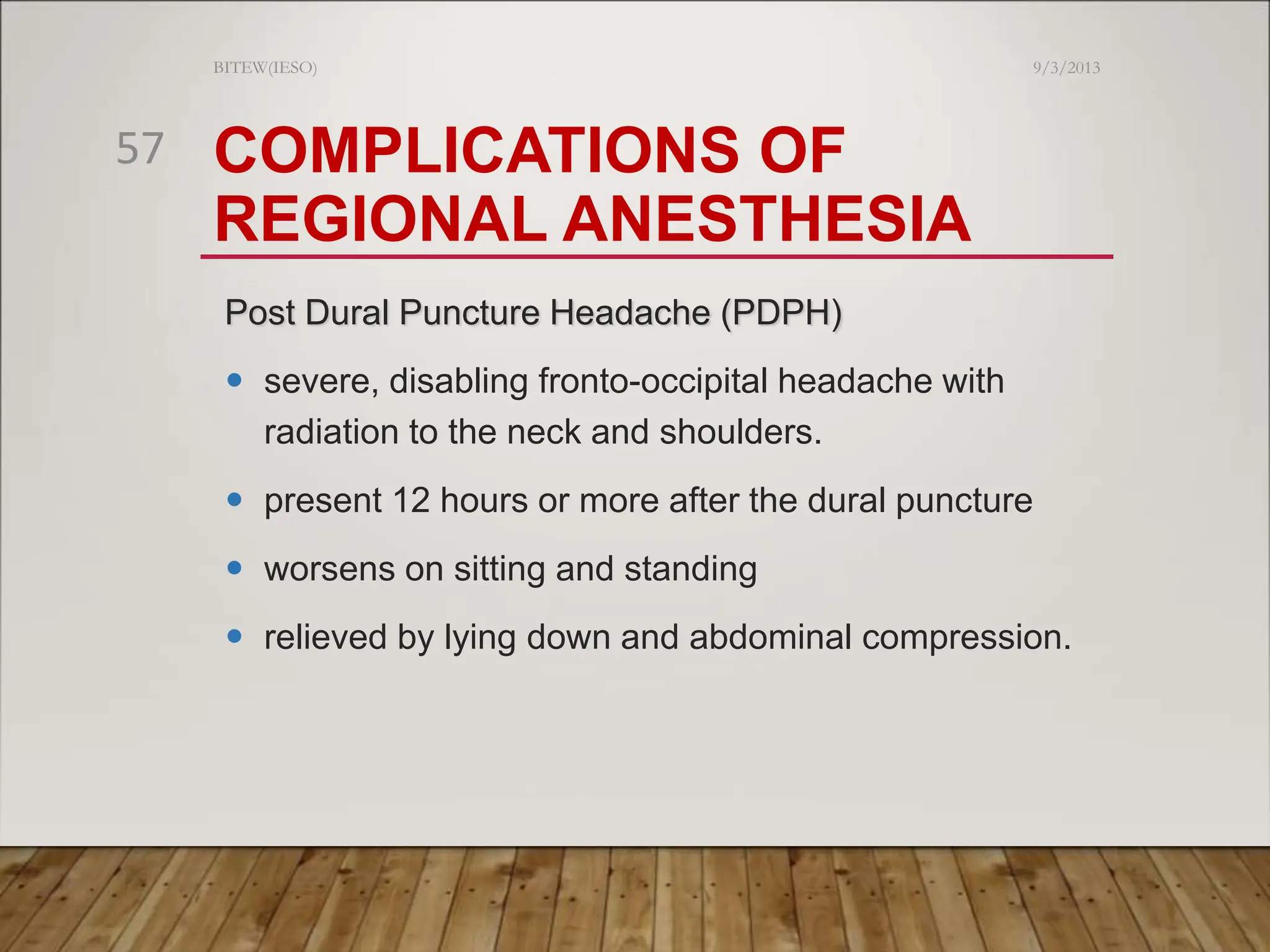 COMPLICATIONS OF
REGIONAL ANESTHESIA
Post Dural Puncture Headache (PDPH)
 severe, disabling fronto-occipital headache with
radiation to the neck and shoulders.
 present 12 hours or more after the dural puncture
 worsens on sitting and standing
 relieved by lying down and abdominal compression.
9/3/2013
BITEW(IESO)
57
 