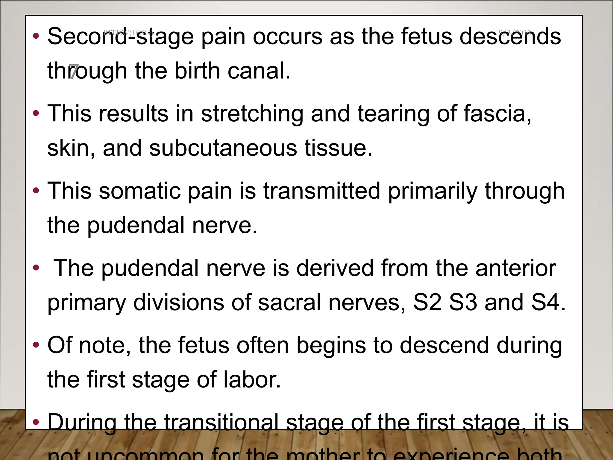 • Second-stage pain occurs as the fetus descends
through the birth canal.
• This results in stretching and tearing of fascia,
skin, and subcutaneous tissue.
• This somatic pain is transmitted primarily through
the pudendal nerve.
• The pudendal nerve is derived from the anterior
primary divisions of sacral nerves, S2 S3 and S4.
• Of note, the fetus often begins to descend during
the first stage of labor.
• During the transitional stage of the first stage, it is
9/3/2013
BITEW(IESO)
7
 