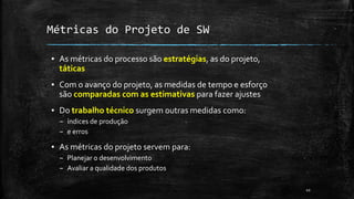 10
Métricas do Projeto de SW
▪ As métricas do processo são estratégias, as do projeto,
táticas
▪ Com o avanço do projeto, as medidas de tempo e esforço
são comparadas com as estimativas para fazer ajustes
▪ Do trabalho técnico surgem outras medidas como:
– índices de produção
– e erros
▪ As métricas do projeto servem para:
– Planejar o desenvolvimento
– Avaliar a qualidade dos produtos
 