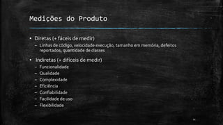 11
Medições do Produto
▪ Diretas (+ fáceis de medir)
– Linhas de código, velocidade execução, tamanho em memória, defeitos
reportados, quantidade de classes
▪ Indiretas (+ difíceis de medir)
– Funcionalidade
– Qualidade
– Complexidade
– Eficiência
– Confiabilidade
– Facilidade de uso
– Flexibilidade
 