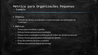 17
Métrica para Organizações Pequenas
- Exemplo
▪ Objetivo
– “redução do tempo na avaliação e implementação nas solicitações de
mudanças”
▪ Métricas:
– Tempo para completar o pedido
– Esforço (horas-pessoa) para a avaliação
– Tempo entre a avaliação e a atribuição da ordem de câmbio ao pessoal
– Esforço (horas-pessoa) para a realização do câmbio
– Erros descobertos durante o trabalho
– Defeitos descobertos depois da entrega
 
