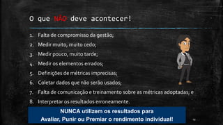 19
O que NÃO deve acontecer!
1. Falta de compromisso da gestão;
2. Medir muito, muito cedo;
3. Medir pouco, muito tarde;
4. Medir os elementos errados;
5. Definições de métricas imprecisas;
6. Coletar dados que não serão usados;
7. Falta de comunicação e treinamento sobre as métricas adoptadas; e
8. Interpretar os resultados erroneamente.
NUNCA utilizem os resultados para
Avaliar, Punir ou Premiar o rendimento individual!
 