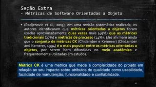 20
Seção Extra
- Métricas de Software Orientadas a Objeto
▪ (Radjenovic et al., 2013), em uma revisão sistemática realizada, os
autores identificaram que métricas orientadas a objetos foram
usadas aproximadamente duas vezes mais (49%) que as métricas
tradicionais (27%) e métricas de processo (24%). Eles afirmam ainda
que o conjunto de métricas CK (Chidamber e Kemerer) (Chidamber
and Kemerer, 1994) é o mais popular entre as métricas orientadas a
objetos, por serem bem difundidas no meio acadêmico e
frequentemente utilizadas em estudos.
Métrica CK é uma métrica que mede a complexidade do projeto em
relação ao seu impacto sobre atributos de qualidade como usabilidade,
facilidade de manutenção, funcionalidade e confiabilidade.
 