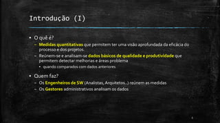3
Introdução (I)
▪ O quê é?
– Medidas quantitativas que permitem ter uma visão aprofundada da eficácia do
processo e dos projetos.
– Reúnem-se e analisam-se dados básicos de qualidade e produtividade que
permitem detectar melhorias e áreas problema
▪ quando comparados com dados anteriores
▪ Quem faz?
– Os Engenheiros de SW (Analistas,Arquitetos..) reúnem as medidas
– Os Gestores administrativos analisam os dados
 