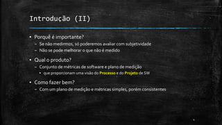 4
Introdução (II)
▪ Porquê é importante?
– Se não medirmos, só poderemos avaliar com subjetividade
– Não se pode melhorar o que não é medido
▪ Qual o produto?
– Conjunto de métricas de software e plano de medição
▪ que proporcionam uma visão do Processo e do Projeto de SW
▪ Como fazer bem?
– Com um plano de medição e métricas simples, porém consistentes
 