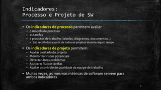 7
Indicadores:
Processo e Projeto de SW
▪ Os indicadores de processo permitem avaliar
– o modelo de processo
– as tarefas
– e produtos de trabalho (tabelas, diagramas, documentos..)
▪ São recolhidos a partir de todos os projetos durante algum tempo
▪ Os indicadores de projeto permitem:
– Avaliar o estado do projeto
– Monitorizar riscos potenciais
– Detectar áreas problemas
– Ajustar o fluxo e tarefas
– Avaliar o controle de qualidade da equipe de trabalho
▪ Muitas vezes, as mesmas métricas de software servem para
ambos indicadores
 