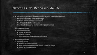 9
▪ A eficácia do processo é determinada a partir de medidas como:
– Nº erros detectados antes da entrega
– Defeitos informados aos utilizadores
– Produtos de trabalho entregues
– Quantidade de esforço humano e tempo consumido
▪ Métricas privadas
– Dados individuais
▪ índices de defeitos
▪ defeitos x módulo
▪ erros detectados durante o desenvolvimento
▪ Métricas públicas
– Dados públicos
▪ defeitos x função (ou Classe)
▪ erros encontrados em revisões formais e linhas de código
▪ pontos de função x módulo
Métricas do Processo de SW
 