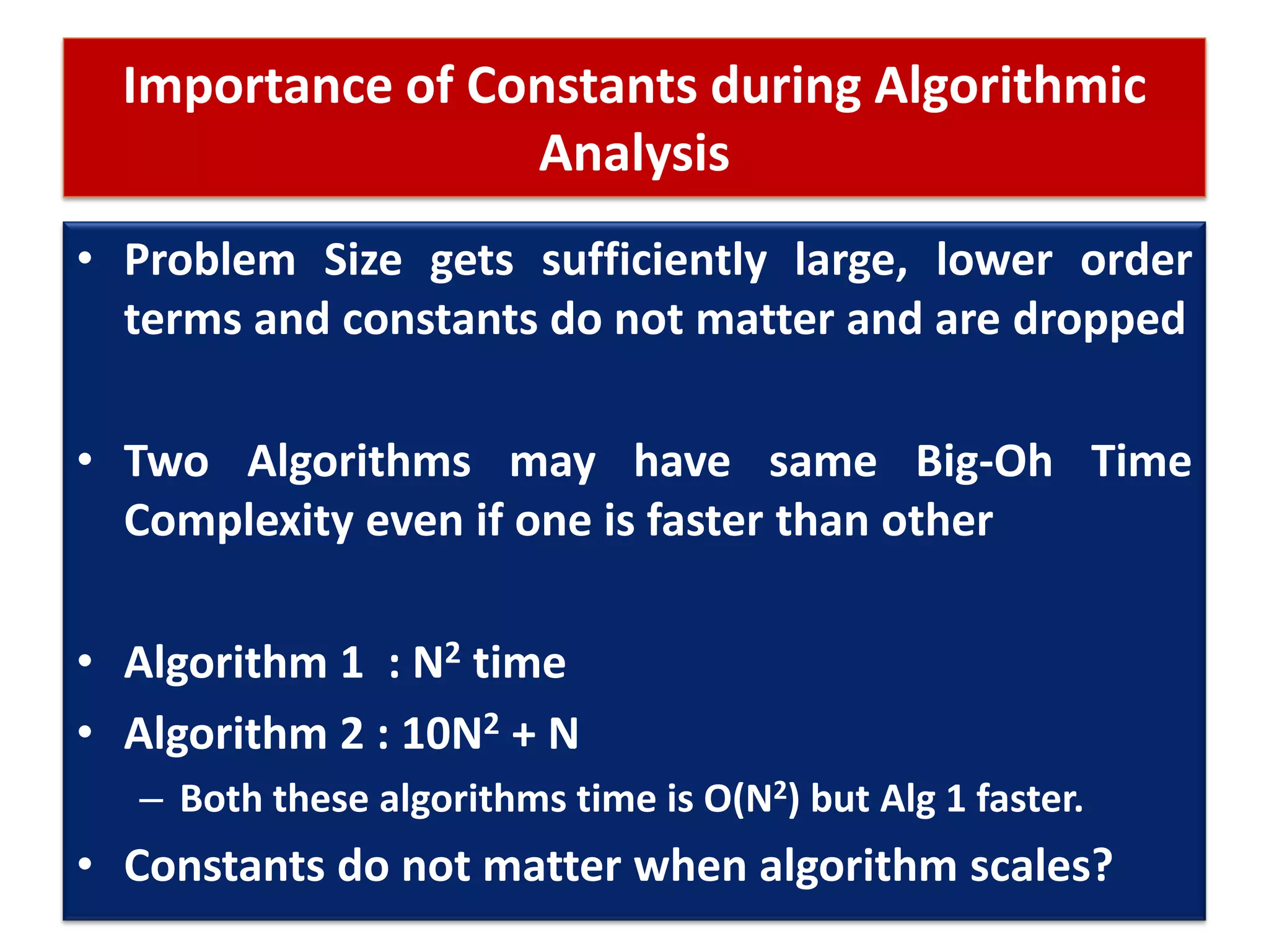 Importance of Constants during Algorithmic
Analysis
• Problem Size gets sufficiently large, lower order
terms and constants do not matter and are dropped
• Two Algorithms may have same Big-Oh Time
Complexity even if one is faster than other
• Algorithm 1 : N2 time
• Algorithm 2 : 10N2 + N
– Both these algorithms time is O(N2) but Alg 1 faster.
• Constants do not matter when algorithm scales?
 