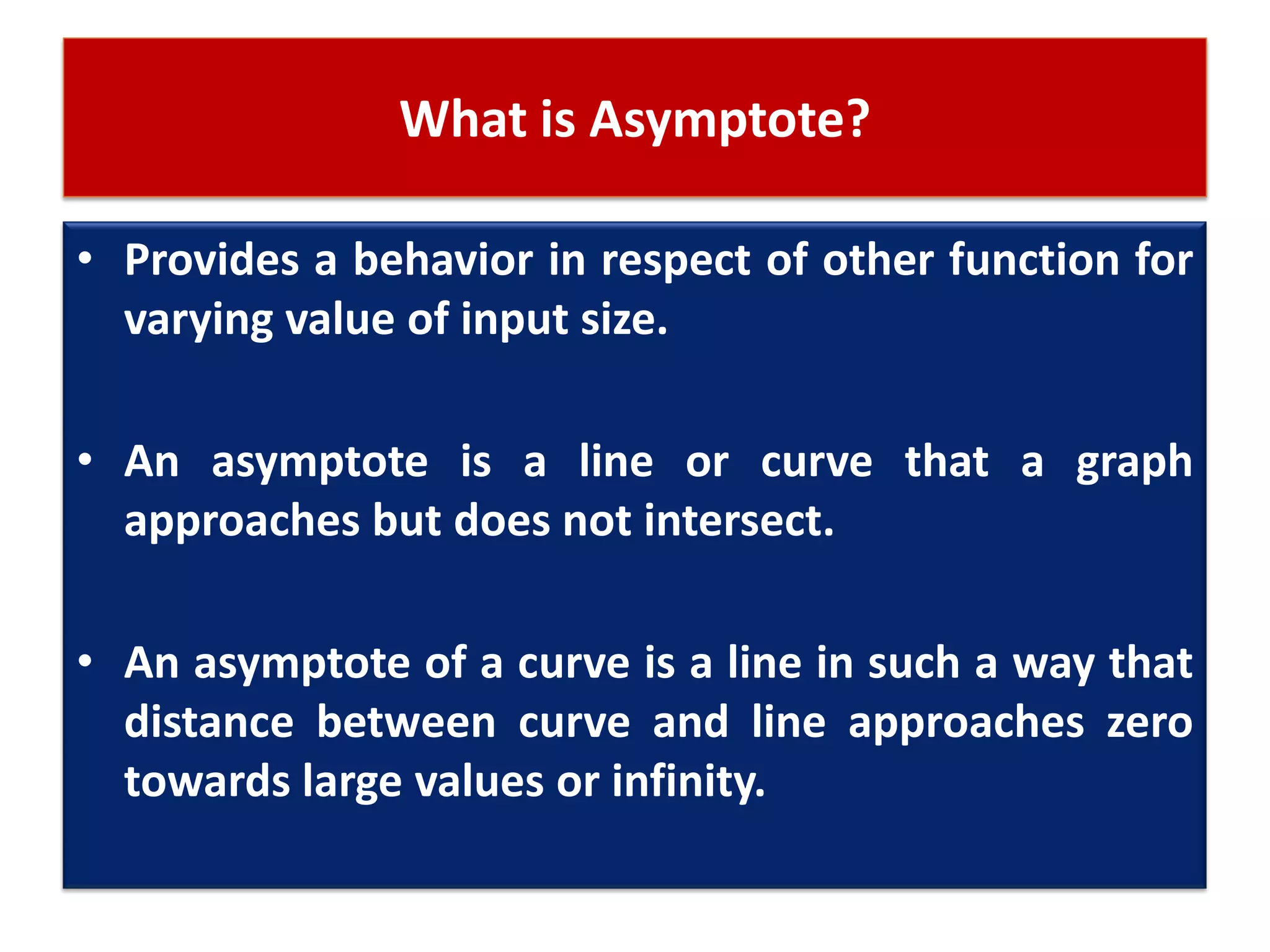 What is Asymptote?
• Provides a behavior in respect of other function for
varying value of input size.
• An asymptote is a line or curve that a graph
approaches but does not intersect.
• An asymptote of a curve is a line in such a way that
distance between curve and line approaches zero
towards large values or infinity.
 