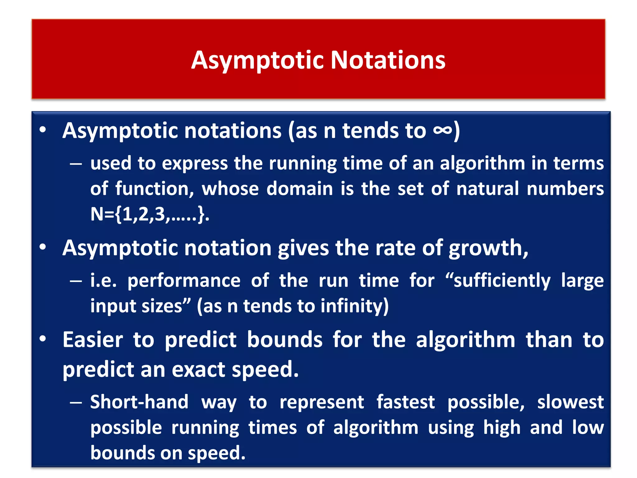 Asymptotic Notations
• Asymptotic notations (as n tends to ∞)
– used to express the running time of an algorithm in terms
of function, whose domain is the set of natural numbers
N={1,2,3,…..}.
• Asymptotic notation gives the rate of growth,
– i.e. performance of the run time for “sufficiently large
input sizes” (as n tends to infinity)
• Easier to predict bounds for the algorithm than to
predict an exact speed.
– Short-hand way to represent fastest possible, slowest
possible running times of algorithm using high and low
bounds on speed.
 
