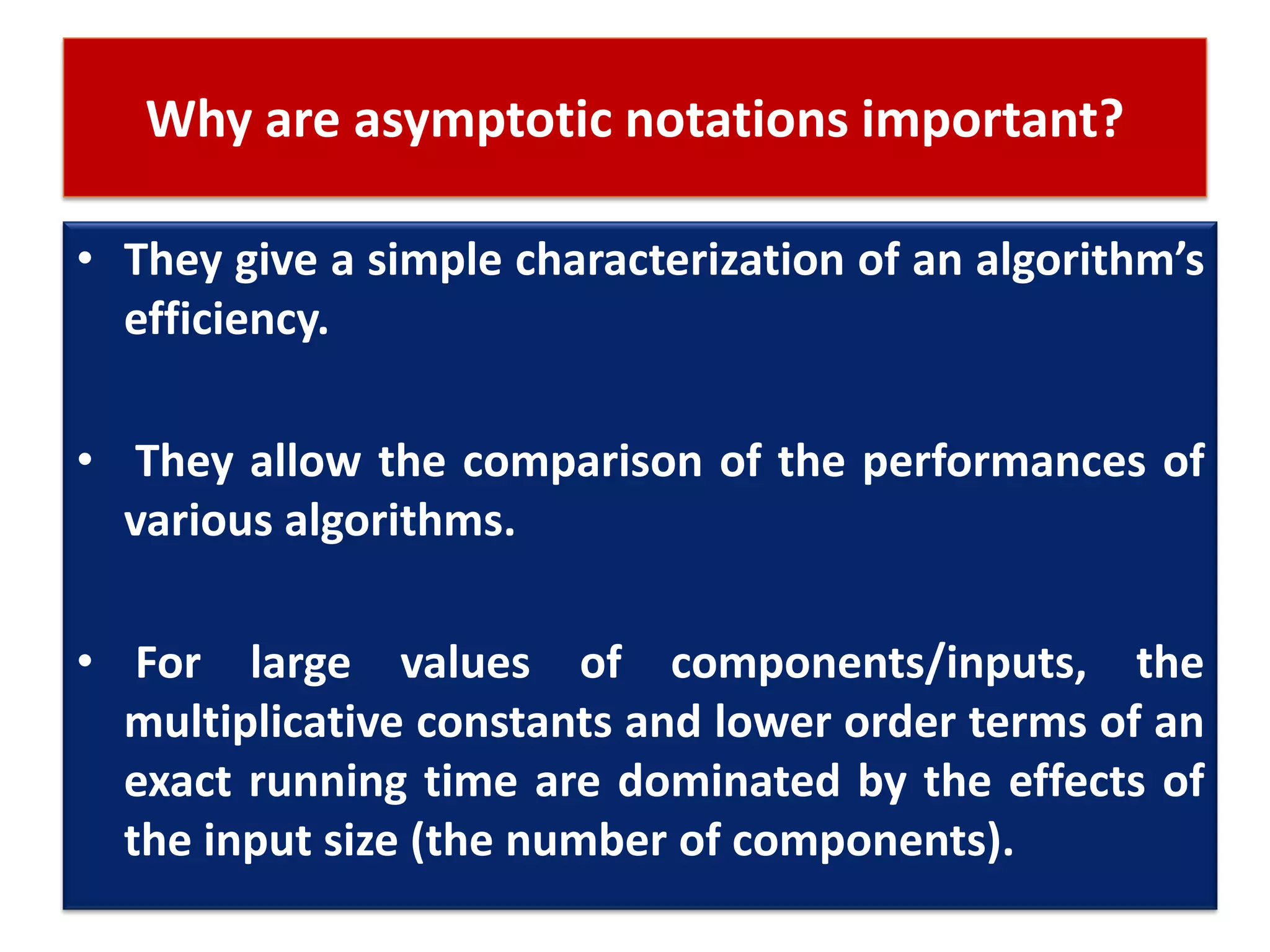 Why are asymptotic notations important?
• They give a simple characterization of an algorithm’s
efficiency.
• They allow the comparison of the performances of
various algorithms.
• For large values of components/inputs, the
multiplicative constants and lower order terms of an
exact running time are dominated by the effects of
the input size (the number of components).
 