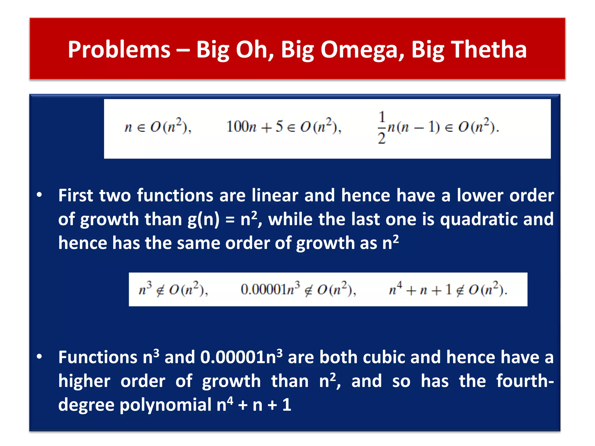 Problems – Big Oh, Big Omega, Big Thetha
• First two functions are linear and hence have a lower order
of growth than g(n) = n2, while the last one is quadratic and
hence has the same order of growth as n2
• Functions n3 and 0.00001n3 are both cubic and hence have a
higher order of growth than n2, and so has the fourth-
degree polynomial n4 + n + 1
 