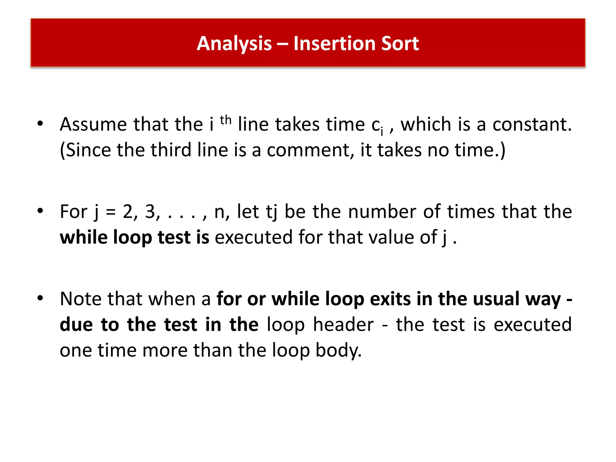 Analysis – Insertion Sort
• Assume that the i th line takes time ci , which is a constant.
(Since the third line is a comment, it takes no time.)
• For j = 2, 3, . . . , n, let tj be the number of times that the
while loop test is executed for that value of j .
• Note that when a for or while loop exits in the usual way -
due to the test in the loop header - the test is executed
one time more than the loop body.
 
