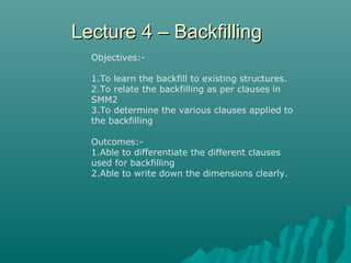 Lecture 4 – BackfillingLecture 4 – Backfilling
Objectives:-
1.To learn the backfill to existing structures.
2.To relate the backfilling as per clauses in
SMM2
3.To determine the various clauses applied to
the backfilling
Outcomes:-
1.Able to differentiate the different clauses
used for backfilling
2.Able to write down the dimensions clearly.
 