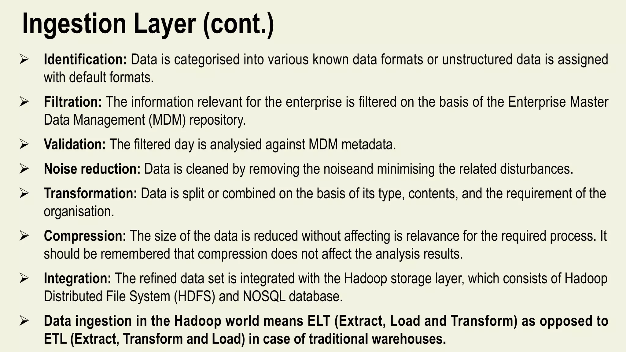 Ingestion Layer (cont.)
 Identification: Data is categorised into various known data formats or unstructured data is assigned
with default formats.
 Filtration: The information relevant for the enterprise is filtered on the basis of the Enterprise Master
Data Management (MDM) repository.
 Validation: The filtered day is analysied against MDM metadata.
 Noise reduction: Data is cleaned by removing the noiseand minimising the related disturbances.
 Transformation: Data is split or combined on the basis of its type, contents, and the requirement of the
organisation.
 Compression: The size of the data is reduced without affecting is relavance for the required process. It
should be remembered that compression does not affect the analysis results.
 Integration: The refined data set is integrated with the Hadoop storage layer, which consists of Hadoop
Distributed File System (HDFS) and NOSQL database.
 Data ingestion in the Hadoop world means ELT (Extract, Load and Transform) as opposed to
ETL (Extract, Transform and Load) in case of traditional warehouses.
 