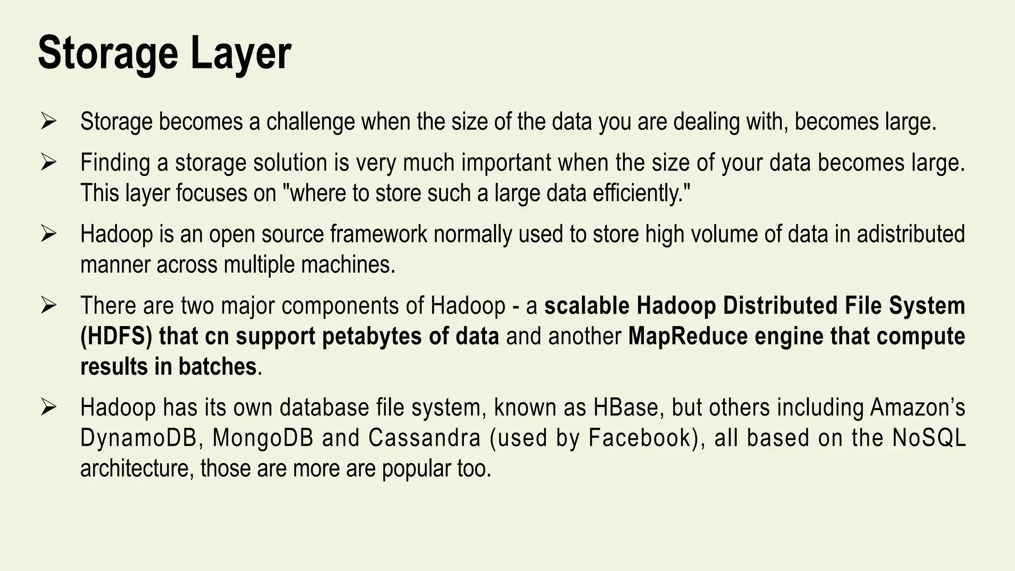 Storage Layer
 Storage becomes a challenge when the size of the data you are dealing with, becomes large.
 Finding a storage solution is very much important when the size of your data becomes large.
This layer focuses on "where to store such a large data efficiently."
 Hadoop is an open source framework normally used to store high volume of data in adistributed
manner across multiple machines.
 There are two major components of Hadoop - a scalable Hadoop Distributed File System
(HDFS) that cn support petabytes of data and another MapReduce engine that compute
results in batches.
 Hadoop has its own database file system, known as HBase, but others including Amazon’s
DynamoDB, MongoDB and Cassandra (used by Facebook), all based on the NoSQL
architecture, those are more are popular too.
 