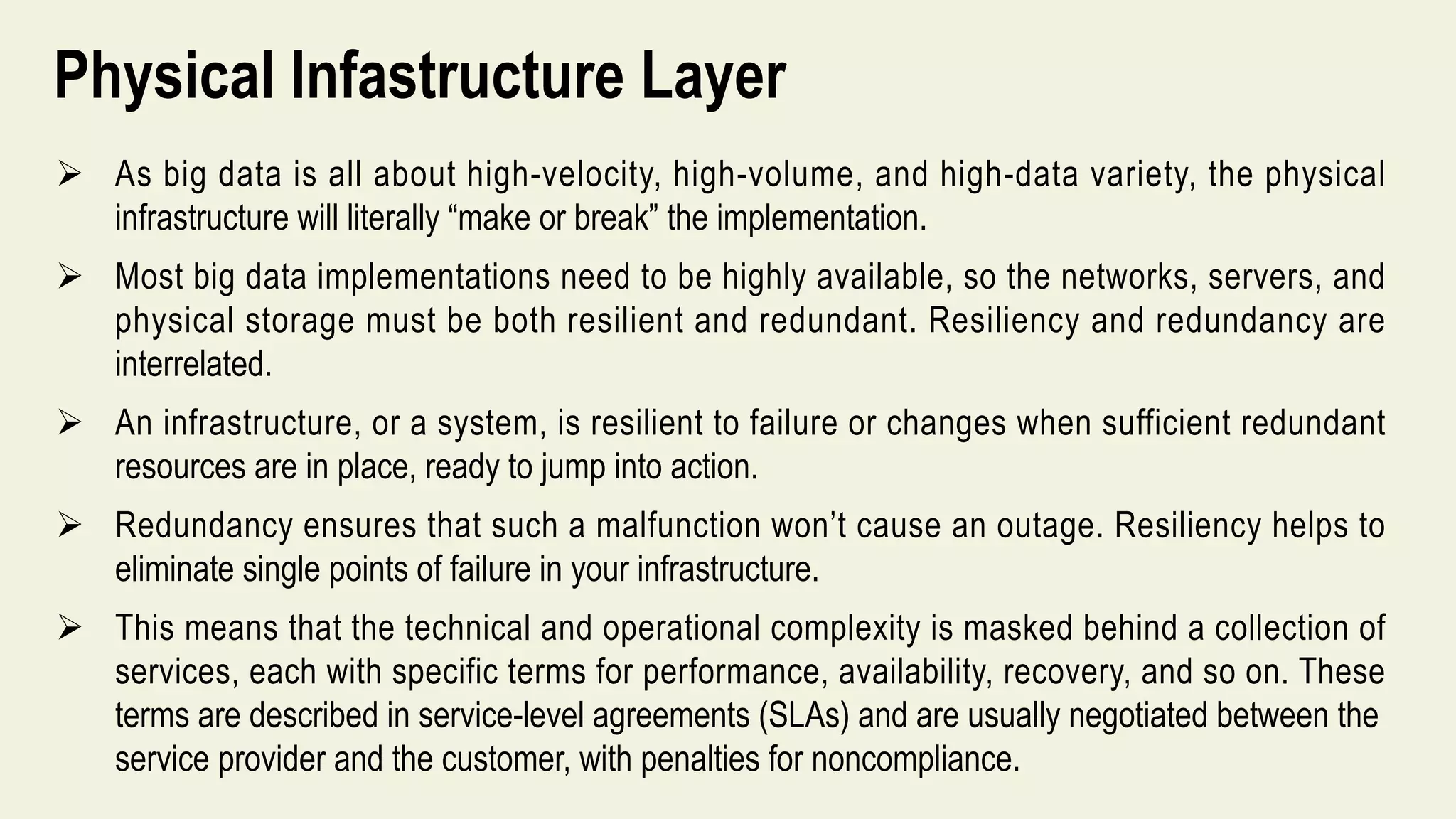 Physical Infastructure Layer
 As big data is all about high-velocity, high-volume, and high-data variety, the physical
infrastructure will literally “make or break” the implementation.
 Most big data implementations need to be highly available, so the networks, servers, and
physical storage must be both resilient and redundant. Resiliency and redundancy are
interrelated.
 An infrastructure, or a system, is resilient to failure or changes when sufficient redundant
resources are in place, ready to jump into action.
 Redundancy ensures that such a malfunction won’t cause an outage. Resiliency helps to
eliminate single points of failure in your infrastructure.
 This means that the technical and operational complexity is masked behind a collection of
services, each with specific terms for performance, availability, recovery, and so on. These
terms are described in service-level agreements (SLAs) and are usually negotiated between the
service provider and the customer, with penalties for noncompliance.
 