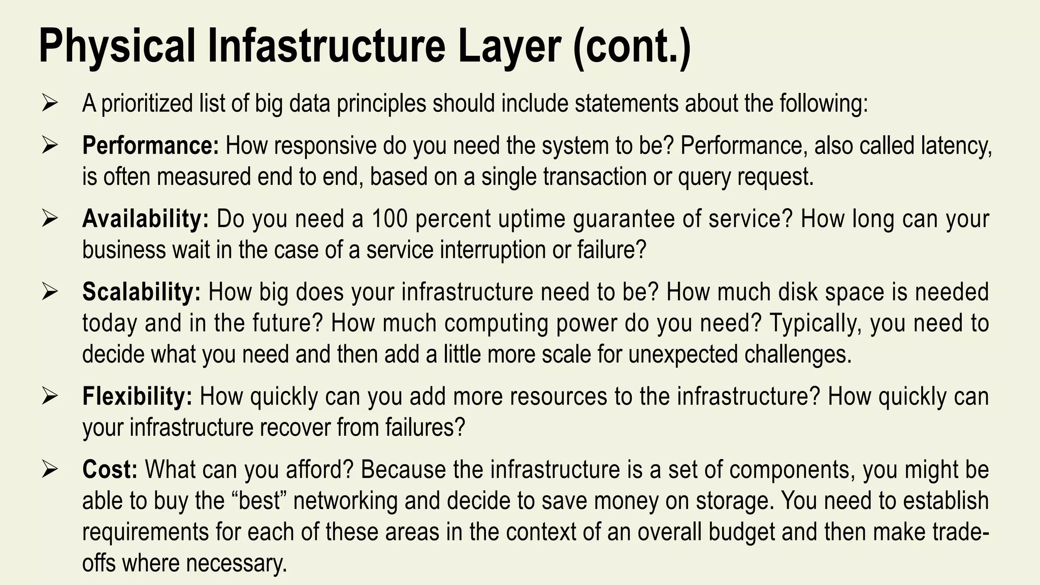 Physical Infastructure Layer (cont.)
 A prioritized list of big data principles should include statements about the following:
 Performance: How responsive do you need the system to be? Performance, also called latency,
is often measured end to end, based on a single transaction or query request.
 Availability: Do you need a 100 percent uptime guarantee of service? How long can your
business wait in the case of a service interruption or failure?
 Scalability: How big does your infrastructure need to be? How much disk space is needed
today and in the future? How much computing power do you need? Typically, you need to
decide what you need and then add a little more scale for unexpected challenges.
 Flexibility: How quickly can you add more resources to the infrastructure? How quickly can
your infrastructure recover from failures?
 Cost: What can you afford? Because the infrastructure is a set of components, you might be
able to buy the “best” networking and decide to save money on storage. You need to establish
requirements for each of these areas in the context of an overall budget and then make trade-
offs where necessary.
 