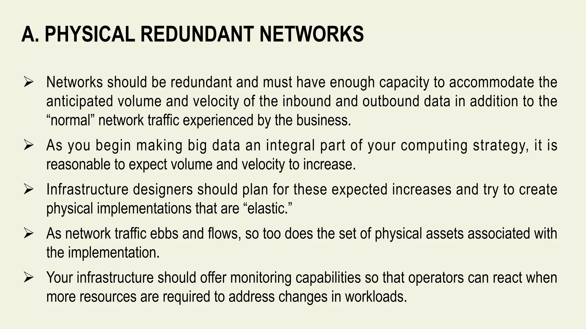 A. PHYSICAL REDUNDANT NETWORKS
 Networks should be redundant and must have enough capacity to accommodate the
anticipated volume and velocity of the inbound and outbound data in addition to the
“normal” network traffic experienced by the business.
 As you begin making big data an integral part of your computing strategy, it is
reasonable to expect volume and velocity to increase.
 Infrastructure designers should plan for these expected increases and try to create
physical implementations that are “elastic.”
 As network traffic ebbs and flows, so too does the set of physical assets associated with
the implementation.
 Your infrastructure should offer monitoring capabilities so that operators can react when
more resources are required to address changes in workloads.
 