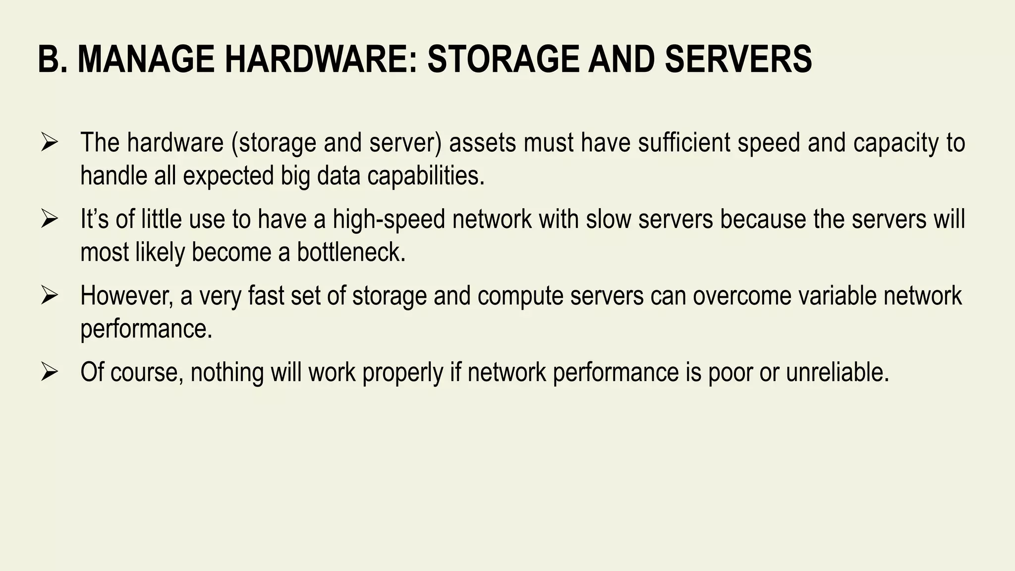 B. MANAGE HARDWARE: STORAGE AND SERVERS
 The hardware (storage and server) assets must have sufficient speed and capacity to
handle all expected big data capabilities.
 It’s of little use to have a high-speed network with slow servers because the servers will
most likely become a bottleneck.
 However, a very fast set of storage and compute servers can overcome variable network
performance.
 Of course, nothing will work properly if network performance is poor or unreliable.
 